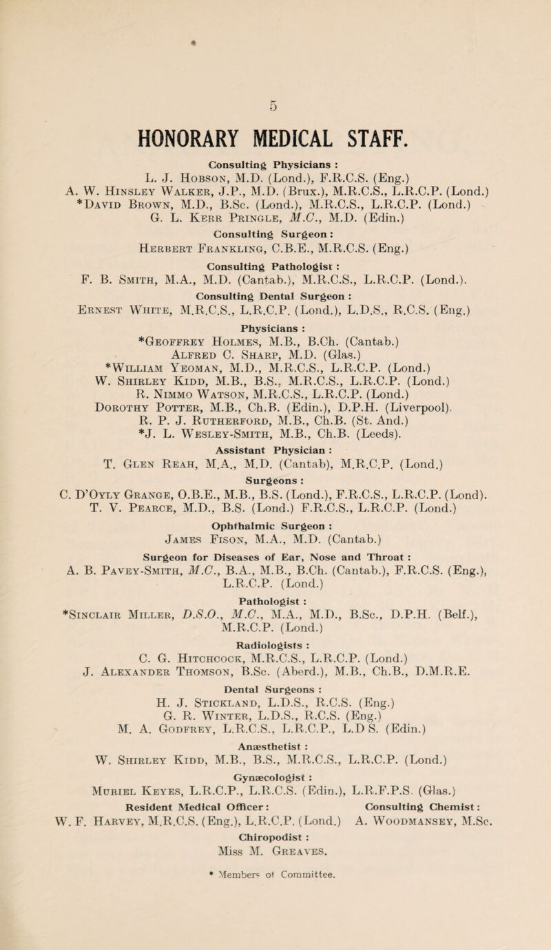 « 5 HONORARY MEDICAL STAFF. Consulting Physicians : L. J. Hobson, M.D. (Lond.), F.R.C.S. (Eng.) A. W. Hinsley Walker, J.P., M.D. (Brux.), M.R.C.S., L.R.C.P. (Lond.) * David Brown, M.D., B.Sc. (Lond.), M.R.C.S., L.R.C.P. (Lond.) G. L. Kerr Pringle, 31.C., M.D. (Edin.) Consulting Surgeon : Herbert Frankling, C.B.E., M.R.C.S. (Eng.) Consulting Pathologist : F. B. Smith, M.A., M.D. (Cantab.), M.R.C.S., L.R.C.P. (Lond.). Consulting Dental Surgeon : Ernest White, M.R.C.S., L.R.C.P. (Lond.), L.D.S., R.C.S. (Eng.) Physicians : ♦Geoffrey Holmes, M.B., B.Ch. (Cantab.) Alfred C. Sharp, M.D. (Glas.) *William Yeoman, M.D., M.R.C.S., L.R.C.P. (Lond.) W. Shirley Kidd, M.B., B.S., M.R.C.S., L.R.C.P. (Lond.) R. Nimmo Watson, M.R.C.S., L.R.C.P. (Lond.) Dorothy Potter, M.B., Ch.B. (Edin.), D.P.H. (Liverpool), R. P. J. Rutherford, M.B., Ch.B. (St. And.) *J. L. Wesley-Smith, M.B., Ch.B. (Leeds). Assistant Physician : T. Glen Reah, M.A., M.D. (Cantab), M.R.C.P. (Lond.) Surgeons: C. D’Oyly Grange, O.B.E., M.B., B.S. (Lond.), F.R.C.S., L.R.C.P. (Lond). T. V. Pearce, M.D., B.S. (Lond.) F.R.C.S., L.R.C.P. (Lond.) Ophthalmic Surgeon : James Fison, M.A., M.D. (Cantab.) Surgeon for Diseases of Ear, Nose and Throat : A. B. Pavey-Smith, M.C., B.A., M.B., B.Ch. (Cantab.), F.R.C.S. (Eng.), L. R.C.P. (Lond.) Pathologist : ♦Sinclair Miller, D.S.O., 31.C., M.A., M.D., B.Sc., D.P.H. (Belt.), M. R.C.P. (Lond.) Radiologists : C. G. Hitchcock, M.R.C.S., L.R.C.P. (Lond.) J. Alexander Thomson, B.Sc. (Aberd.), M.B., Ch.B., D.M.R.E. Dental Surgeons : H. J. Stickland, L.D.S., R.C.S. (Eng.) G. R. Winter, L.D.S., R.C.S. (Eng.) M. A. Godfrey, L.R.C.S., L.R.C.P., L.D S. (Edin.) Anaesthetist : W. Shirley Kidd, M.B., B.S., M.R.C.S., L.R.C.P. (Lond.) Gynaecologist : Muriel Keyes, L.R.C.P., L.R.C.S. (Edin.), L.R.F.P.S. (Glas.) Resident Medical Officer: Consulting Chemist: W. F. Harvey, M.R.C.S. (Eng.), L.R.C.P. (Lond.) A. Woodmansey, M.Sc. Chiropodist : Miss M. Greaves. • Member^ ot Committee.