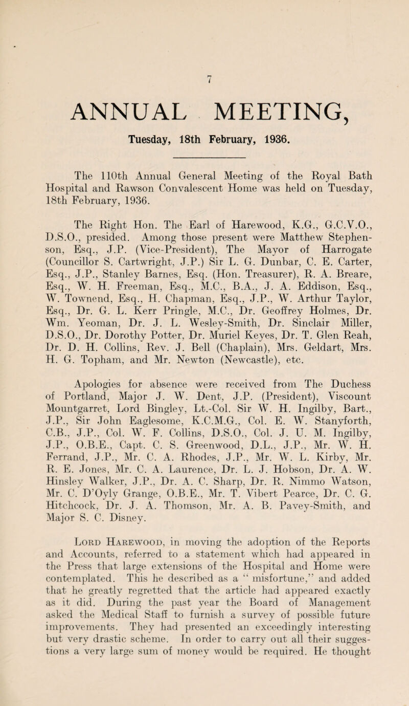 ANNUAL MEETING, Tuesday, 18th February, 1936. The 110th Annual General Meeting of the Royal Bath Hospital and Rawson Convalescent Home was held on Tuesday, 18th February, 1936. The Right Hon. The Earl of Harewood, K.G., G.C.V.O., D.S.O., presided. Among those present were Matthew Stephen¬ son, Esq., J.P. (Vice-President), The Mayor of Harrogate (Councillor S. Cartwright, J.P.) Sir L. G. Dunbar, C. E. Carter, Esq., J.P., Stanley Barnes, Esq. (Hon. Treasurer), R. A. Breare, Esq., W. H. Freeman, Esq., M.C., B.A., J. A. Eddison, Esq., W. Townend, Esq., H. Chapman, Esq., J.P., W. Arthur Taylor, Esq., Dr. G. L. Kerr Pringle, M.C., Dr. Geoffrey Holmes, Dr. Wm. Yeoman, Dr. J. L. Wesley-Smith, Dr. Sinclair Miller, D.S.O., Dr. Dorothy Potter, Dr. Muriel Keyes, Dr. T. Glen Reah, Dr. D. H. Collins, Rev. J. Bell (Chaplain), Mrs. Geldart, Mrs. H. G. Topham, and Mr. Newton (Newcastle), etc. Apologies for absence were received from The Duchess of Portland, Major J. W. Dent, J.P. (President), Viscount Mountgarret, Lord Bingley, Lt.-Col. Sir W. H. Ingilby, Bart., J.P., Sir John Eaglesome, K.C.M.G., Col. E. W. Stanyforth, C.B., J.P., Col. W. F. Collins, D.S.O., Col. J. U. M. Ingilby, J.P., O.B.E., Capt. C. S. Greenwood, D.L., J.P., Mr. W. H. Ferrand, J.P., Mr. C. A. Rhodes, J.P., Mr. W. L. Kirby, Mr. R. E. Jones, Mr. C. A. Laurence, Dr. L. J. Hobson, Dr. A. W. Hinsley Walker, J.P., Dr. A. C. Sharp, Dr. R. Nimmo Watson, Mr. C. D’Oyly Grange, O.B.E., Mr. T. Vibert Pearce, Dr. C. G. Hitchcock, Dr. J. A. Thomson, Mr. A. B. Pavey-Smith, and Major S. C. Disney. Lord Harewood, in moving the adoption of the Reports and Accounts, referred to a statement which had appeared in the Press that large extensions of the Hospital and Home were contemplated. This he described as a “ misfortune,” and added that he greatly regretted that the article had appeared exactly as it did. During the past year the Board of Management asked the Medical Staff to furnish a survey of possible future improvements. They had presented an exceedingly interesting but very drastic scheme. In order to carry out all their sugges¬ tions a very large sum of money would be required. He thought