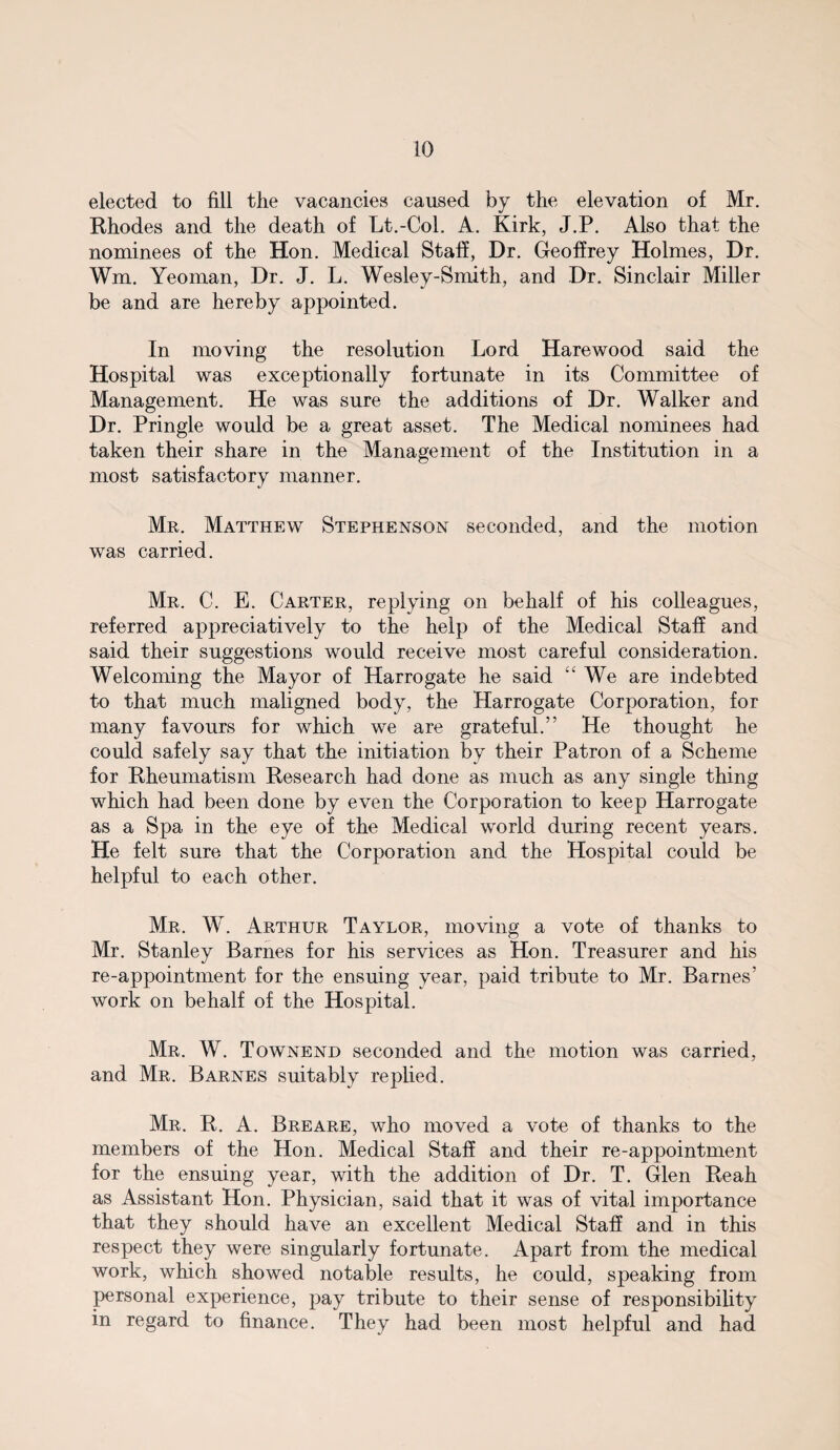 elected to fill the vacancies caused by the elevation of Mr. Rhodes and the death of Lt.-Col. A. Kirk, J.P. Also that the nominees of the Hon. Medical Staff, Dr. Geoffrey Holmes, Dr. Wm. Yeoman, Dr. J. L. Wesley-Smith, and Dr. Sinclair Miller be and are hereby appointed. In moving the resolution Lord Harewood said the Hospital was exceptionally fortunate in its Committee of Management. He was sure the additions of Dr. Walker and Dr. Pringle would be a great asset. The Medical nominees had taken their share in the Management of the Institution in a most satisfactory manner. Mr. Matthew Stephenson seconded, and the motion was carried. Mr. C. E. Carter, replying on behalf of his colleagues, referred appreciatively to the help of the Medical Staff and said their suggestions would receive most careful consideration. Welcoming the Mayor of Harrogate he said “ We are indebted to that much maligned body, the Harrogate Corporation, for many favours for which we are grateful.” He thought he could safely say that the initiation by their Patron of a Scheme for Rheumatism Research had done as much as any single thing which had been done by even the Corporation to keep Harrogate as a Spa in the eye of the Medical world during recent years. He felt sure that the Corporation and the Hospital could be helpful to each other. Mr. W. Arthur Taylor, moving a vote of thanks to Mr. Stanley Barnes for his services as Hon. Treasurer and his re-appointment for the ensuing year, paid tribute to Mr. Barnes’ work on behalf of the Hospital. Mr. W. Townend seconded and the motion was carried, and Mr. Barnes suitably replied. Mr. R. A. Breare, who moved a vote of thanks to the members of the Hon. Medical Staff and their re-appointment for the ensuing year, with the addition of Dr. T. Glen Reah as Assistant Hon. Physician, said that it was of vital importance that they should have an excellent Medical Staff and in this respect they were singularly fortunate. Apart from the medical work, which showed notable results, he could, speaking from personal experience, pay tribute to their sense of responsibility in regard to finance. They had been most helpful and had