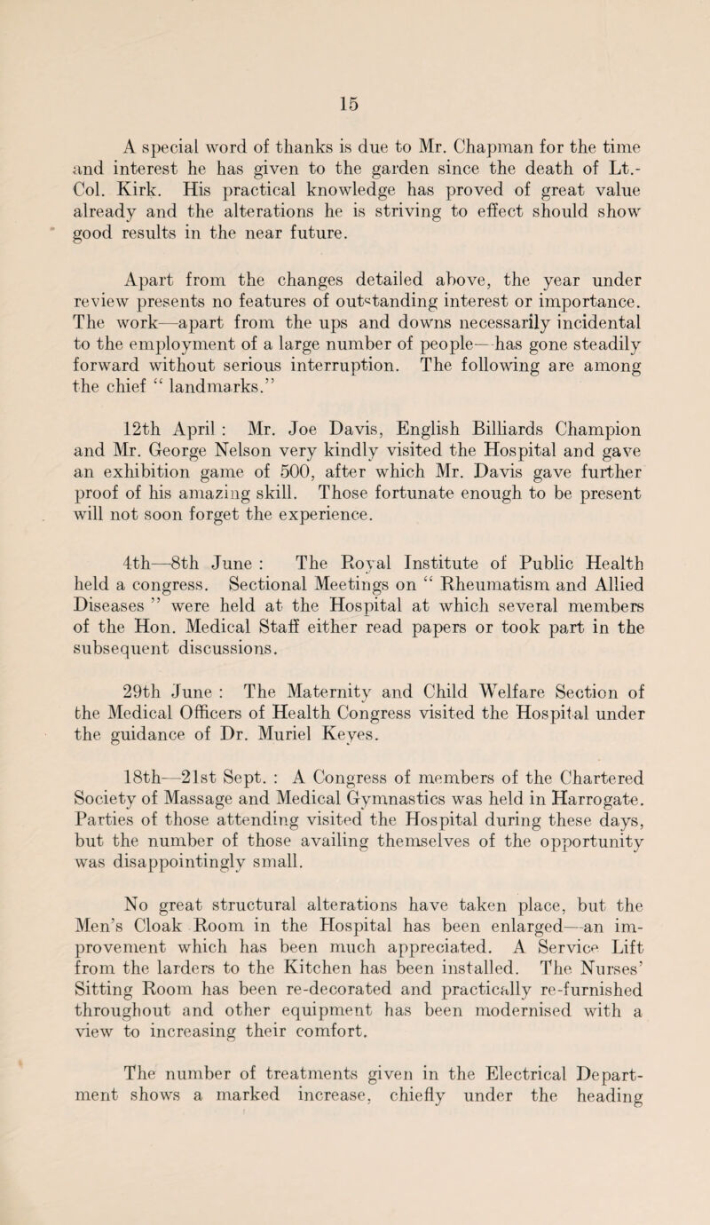 A special word of thanks is due to Mr. Chapman for the time and interest he has given to the garden since the death of Lt.- Col. Kirk. His practical knowledge has proved of great value already and the alterations he is striving to effect should show good results in the near future. Apart from the changes detailed above, the year under review presents no features of outstanding interest or importance. The work—apart from the ups and downs necessarily incidental to the employment of a large number of people-—has gone steadily forward without serious interruption. The following are among the chief “ landmarks.” 12th April : Mr. Joe Davis, English Billiards Champion and Mr. George Nelson very kindly visited the Hospital and gave an exhibition game of 500, after which Mr. Davis gave further proof of his amazing skill. Those fortunate enough to be present will not soon forget the experience. 4th—8th June : The Royal Institute of Public Health held a congress. Sectional Meetings on “ Rheumatism and Allied Diseases ” were held at the Hospital at which several members of the Hon. Medical Staff either read papers or took part in the subsequent discussions. 29th June : The Maternity and Child Welfare Section of the Medical Officers of Health Congress visited the Hospital under the guidance of Dr. Muriel Keyes. 18th—21st Sept. : A Congress of members of the Chartered Society of Massage and Medical Gymnastics was held in Harrogate. Parties of those attending visited the Hospital during these days, but the number of those availing themselves of the opportunity was disappointingly small. No great structural alterations have taken place, but the Men’s Cloak Room in the Hospital has been enlarged—an im¬ provement which has been much appreciated. A Service Lift from the larders to the Kitchen has been installed. The Nurses’ Sitting Room has been re-decorated and practically re-furnished throughout and other equipment has been modernised with a view to increasing their comfort. The number of treatments given in the Electrical Depart¬ ment shows a marked increase, chiefly under the heading