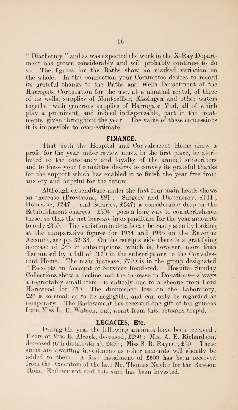 “ Diathermy ” and as was expected the work in the X-Ray Depart¬ ment has grown considerably and will probably continue to do so. The figures for the Baths show no marked variation on the whole. In this connection your Committee desires to record its grateful thanks to the Baths and Wells Department of the Harrogate Corporation for the use, at a nominal rental, of three of its wells, supplies of Montpellier, Kissingen and other waters together with generous supplies of Harrogate Mud, all of which play a prominent, and indeed indispensable, part in the treat¬ ments. given throughout the year. The value of these concessions it is impossible to over-estimate. FINANCE. That both the Hospital and Convalescent Home show a profit for the year under review must, in the first place, be attri¬ buted to the constancy and loyalty of the annual subscribers and to these your Committee desires to convey its grateful thanks for the support which has enabled it to finish the year free from anxiety and hopeful for the future. Although expenditure ander the first four main heads shows an increase (Provisions, £81; Surgery and Dispensary, £111; Domestic, £247 ; and Salaries, £347) a considerable drop in the Establishment charges—£504—goes a long way to counterbalance these, so that the net increase in expenditure for the year amounts to only £350. The variation in details can be easily seen by looking at the comparative figures for 1934 and 1935 on the Revenue Account, see pp. 32-33. On the receipts side there is a gratifying increase of £85 in subscriptions, which is, however, more than discounted by a fall of £170 in the subscriptions to the Convales¬ cent Home. The main increase, £790 is in the group designated “ Receipts on Account of Services Rendered.” Hospital Sunday Collections show a decline and the increase in Donations—-always a regrettably small item—is entirely due to a cheque from Lord Harewood for £50. The diminished loss on the Laboratory, £26 is so small as to be negligible, and can only be regarded as temporary. The Endowment has received one gift of ten guineas from Miss L. E. Watson, but, apart from this, remains torpid. LEGACIES, Elc. During the year the following amounts have been received : Exors of Miss E. Alcock, deceased, £250 : Mrs. A. E. Richardson, deceased (6th distribution), £450 ; Miss S. B. Rayner, £50. These sums are awaiting investment as other amounts will shortly be added to them. A first instalment of £600 has been received from the Executors of the late Mr. Thomas Naylor for the Rawson Home Endowment and this sum has been invested.