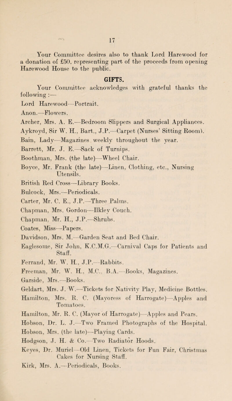 Your Committee desires also to thank Lord Harewood for a donation of £50, representing part of the proceeds from opening Harewood House to the public. GIFTS. Your Committee acknowledges with grateful thanks the following :— Lord Harewood—Portrait. Anon.—-Flowers. Archer, Mrs. A. E.—Bedroom Slippers and Surgical Appliances. Aykroyd, Sir W. H., Bart., J.P.—Carpet (Nurses’ Sitting Room1). Bain, Lady—Magazines weekly throughout the year. Barrett, Mr. J. E.—Back of Turnips. Boothman, Mrs. (the late)—Wheel Chair. Boyce, Mr. Frank (the late)-—Linen, Clothing, etc., Nursing Utensils. British Red Cross—Library Books. Bulcock, Mrs.-—Periodicals. Carter, Mr. C. E., J.P.—Three Palms. Chapman, Mrs. Gordon—Ilkley Couch. Chapman. Mr. H., J.P.—Shrubs. Coates, Miss-—Rapers. Davidson, Mrs. M.—Garden Seat and Bed Chair. Eaglesome, Sir John, K.C.M.G.—Carnival Caps for Patients and Staff. Ferrand, Mr. W. H., J.P.—Rabbits. Freeman, Mr. W. H., M.C., B.A.—Books, Magazines. Garside, Mrs.—-Books. Geldart, Mrs. J. W.—Tickets for Nativity Play, Medicine Bottles. Hamilton, Mrs. R. C. (Mayoress of Harrogate)—Apples and Tomatoes. Hamilton, Mr. R. C. (Mayor of Harrogate)—Apples and Pears. Hobson, Dr. L. J.-—Two Framed Photographs of the Hospital. Hobson, Mrs. (the late)—Playing Cards. Hodgson, J. H. & Co.—Two Radiator Hoods. Keyes, Dr. Muriel—Old Linen, Tickets for Fun Fair, Christmas Cakes for Nursing Staff. Kirk, Mrs. A.—Periodicals, Books.