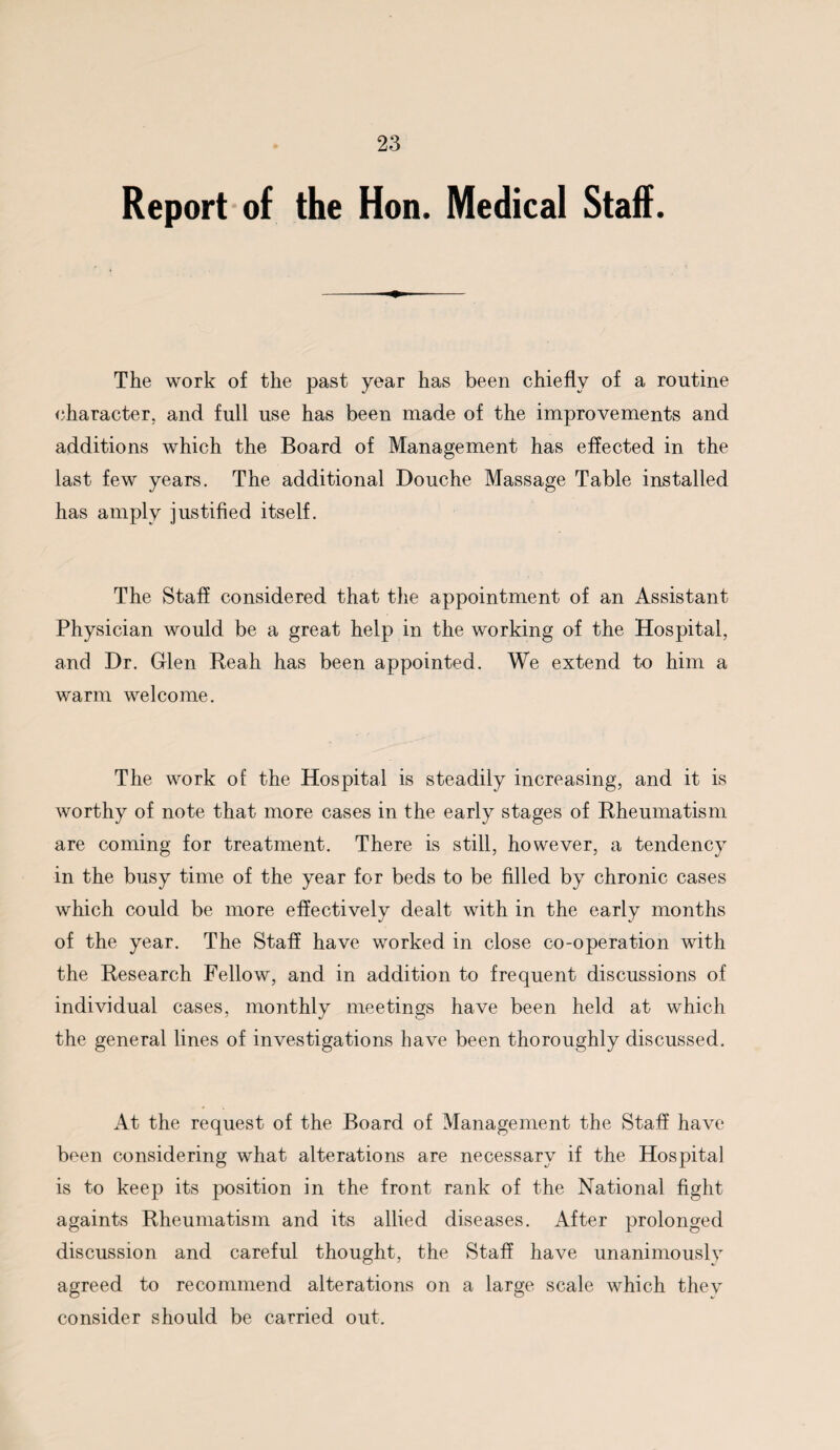 Report of the Hon. Medical Staff. The work of the past year has been chiefly of a routine character, and full use has been made of the improvements and additions which the Board of Management has effected in the last few years. The additional Douche Massage Table installed has amply justified itself. The Staff considered that the appointment of an Assistant Physician would be a great help in the working of the Hospital, and Dr. Glen Reah has been appointed. We extend to him a warm welcome. The work of the Hospital is steadily increasing, and it is worthy of note that more cases in the early stages of Rheumatism are coming for treatment. There is still, however, a tendency in the busy time of the year for beds to be filled by chronic cases which could be more effectively dealt with in the early months of the year. The Staff have worked in close co-operation with the Research Fellow, and in addition to frequent discussions of individual cases, monthly meetings have been held at which the general lines of investigations have been thoroughly discussed. At the request of the Board of Management the Staff have been considering what alterations are necessary if the Hospital is to keep its position in the front rank of the National fight againts Rheumatism and its allied diseases. After prolonged discussion and careful thought, the Staff have unanimously agreed to recommend alterations on a large scale which they consider should be carried out.