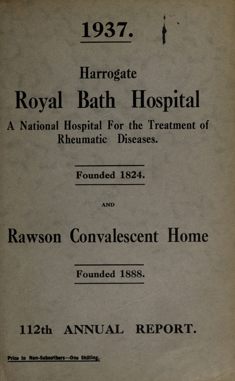 1937. | Harrogate Royal Bath Hospital A National Hospital For the Treatment of Rheumatic Diseases. Founded 1824. “ AND Rawson Convalescent Home Founded 1888. 112th ANNUAL REPORT. Price to Non-Subscribers—One Shilling.