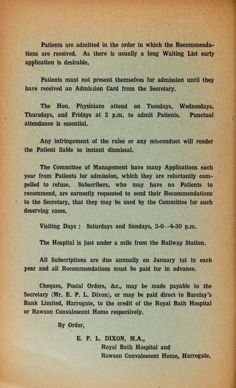 Patients are admitted in the order in which the Recommenda¬ tions are received. As there is usually a long Waiting List early application is desirable. Patients must not present themselves for admission until they have received an Admission Card from the Secretary. The Hon. Physicians attend on Tuesdays, Wednesdays, Thursdays, and Fridays at 2 p.m. to admit Patients. Punctual attendance is essential. Any infringement of the rules or any misconduct will render the Patient liable to instant dismissal. The Committee of Management have many Applications each year from Patients for admission, which they are reluctantly com¬ pelled to refuse. Subscribers, who may have no Patients to recommend, are earnestly requested to send their Recommendations to the Secretary, that they may be used by the Committee for such deserving cases. Visiting Days : Saturdays and Sundays, 2-0—4-30 p.m. The Hospital is just under a mile from the Railway Station. All Subscriptions are due annually on January 1st in each year and all Recommendations must be paid for in advance. Cheques, Postal Orders, &c., may be made payable to the Secretary (Mr. E. P. L. Dixon), or may be paid direct to Barclay’s Bank Limited, Harrogate, to the credit of the Royal Bath Hospital or Rawson Convalescent Home respectively. By Order, E. P. L. DIXON, M.A., Royal Bath Hospital and Rawson Convalescent Home, Harrogate.