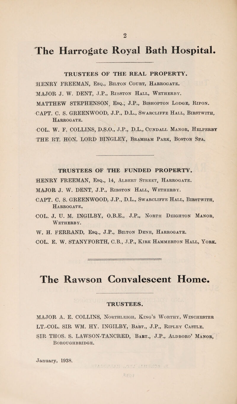 The Harrogate Royal Bath Hospital* TRUSTEES OF THE REAL PROPERTY. HENRY FREEMAN, Esq., Bilton Court, Harrogate. MAJOR J. W. DENT, J.P., Ribston Hall, Wetherby. MATTHEW STEPHENSON, Esq., J.P., Bishopton Lodge, Ripon. CAPT. C. S. GREENWOOD, J.P., D.L., Swarcliffe Hall, Birstwith, Harrogate. COL. W. F. COLLINS, D.S.O., J.P., D.L., Cundall Manor, Helperby THE RT. HON. LORD BINGLEY, Bramham Park, Boston Spa. TRUSTEES OF THE FUNDED PROPERTY. HENRY FREEMAN, Esq., 14, Albert Street, Harrogate. MAJOR J. W. DENT. J.P., Ribston Hall, Wetherby. CAPT. C. S. GREENWOOD, J.P., D.L., Swarcliffe Hall, Birstwith, Harrogate. COL. J. U. M. INGILBY, O.B.E., J.P., North Deighton Manor, Wetherby. W. H. FERRAND, Esq., J.P., Bilton Dene, Harrogate. COL. E. W. STANYFORTH, C.B., J.P., Kirk Hammerton Hall, York. The Rawson Convalescent Home. TRUSTEES. MAJOR A. E. COLLINS, Northleigh, King’s Worthy, Winchester LT.-COL. SIR WM. HY. INGILBY, Bart., J.P., Ripley Castle. SIR THOS. S. LAWSON-TANCRED, Bart., J.P., Aldboro’ Manor, Boroughbridge. January, 1938.