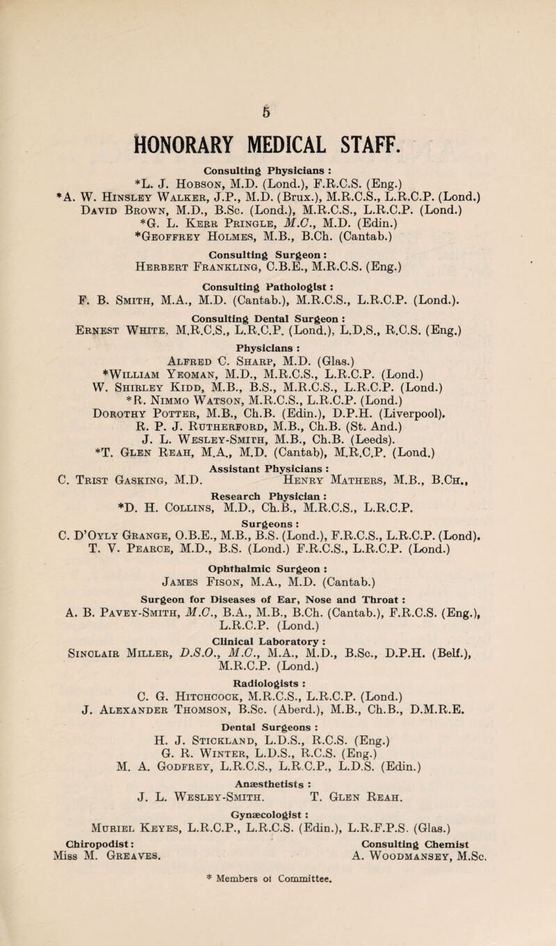 HONORARY MEDICAL STAFF. Consulting Physicians : *L. J. Hobson, M.D. (Lond.), F.R.C.S. (Eng.) * A. W. Hinsley Walker, J.P., M.D. (Brux.), M.R.C.S., L.R.C.P. (Lond.) David Brown, M.D., B.Sc. (Lond.), M.R.C.S., L.R.C.P. (Lond.) *G. L. Kerr Pringle, M.G., M.D. (Edin.) ♦Geoffrey Holmes, M.B., B.Ch. (Cantab.) Consulting Surgeon: Herbert Frankling, C.B.E., M.R.C.S. (Eng.) Consulting Pathologist : F. B. Smith, M.A., M.D. (Cantab.), M.R.C.S., L.R.C.P. (Lond.). Consulting Dental Surgeon : Ernest White, M.R.C.S., L.R.C.P. (Lond.), L.D.S., R.C.S. (Eng.) Physicians : Alfred C. Sharp, M.D. (Glas.) ♦William Yeoman, M.D., M.R.C.S., L.R.C.P. (Lond.) W. Shirley Kidd, M.B., B.S., M.R.C.S., L.R.C.P. (Lond.) *R. Nimmo Watson, M.R.C.S., L.R.C.P. (Lond.) Dorothy Potter, M.B., Ch.B. (Edin.), D.P.H. (Liverpool). R. P. J. Rutherford, M.B., Ch.B. (St. And.) J. L. Wesley-Smith, M.B., Ch.B. (Leeds). *T. Glen Reah, M.A., M.D. (Cantab), M.R.C.P. (Lond.) Assistant Physicians : C. Trist Gasking, M.D. Henry Mathers, M.B., B.Ch., Research Physician : *D. H. Collins, M.D., Ch.B., M.R.C.S., L.R.C.P. Surgeons: C. D’Oyly Grange, O.B.E., M.B., B.S. (Lond.), F.R.C.S., L.R.C.P. (Lond). T. V. Pearce, M.D., B.S. (Lond.) F.R.C.S., L.R.C.P. (Lond.) Ophthalmic Surgeon : James Fison, M.A., M.D. (Cantab.) Surgeon for Diseases of Ear, Nose and Throat : A. B. Pavey-Smith, M.C., B.A., M.B., B.Ch. (Cantab.), F.R.C.S. (Eng.), L. R.C.P. (Lond.) Clinical Laboratory : Sinclair Miller, D.S.O., M.G., M.A., M.D., B.Sc., D.P.H. (Belf.), M. R.C.P. (Lond.) Radiologists : C. G. Hitchcock, M.R.C.S., L.R.C.P. (Lond.) J. Alexander Thomson, B.Sc. (Aberd.), M.B., Ch.B., D.M.R.E. Dental Surgeons : H. J. Stickland, L.D.S., R.C.S. (Eng.) G. R. Winter, L.D.S., R.C.S. (Eng.) M. A. Godfrey, L.R.C.S., L.R C.P., L.D.S. (Edin.) Anaesthetists : J. L. Wesley-Smith. T. Glen Reah. Gynaecologist : Muriel Keyes, L.R.C.P., L.R.C.S. (Edin.), L.R.F.P.S. (Glas.) Chiropodist: Consulting Chemist Miss M. Greaves. A. Woodmansey, M.Sc. * Members ol Committee.