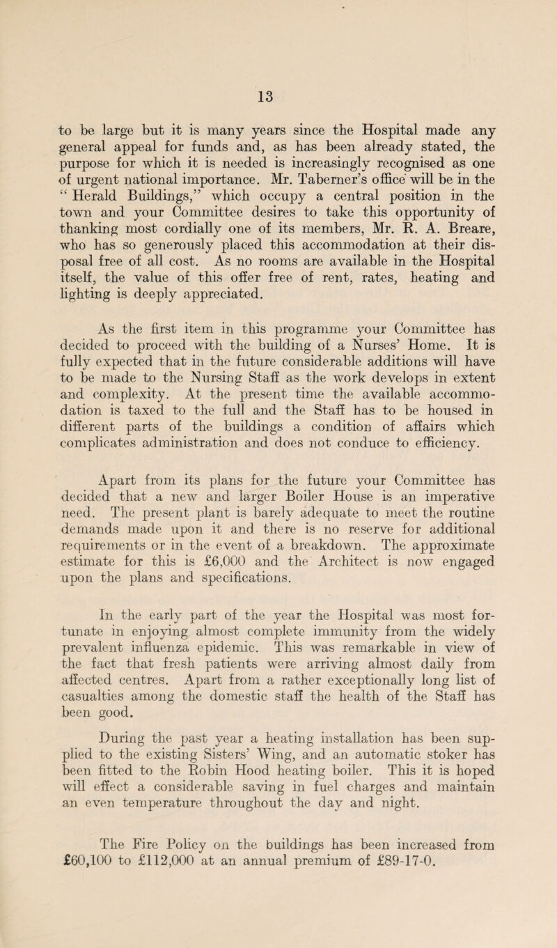 to be large but it is many years since the Hospital made any general appeal for funds and, as has been already stated, the purpose for which it is needed is increasingly recognised as one of urgent national importance. Mr. Taberner’s office will be in the “ Herald Buildings,” which occupy a central position in the town and your Committee desires to take this opportunity of thanking most cordially one of its members, Mr. K. A. Breare, who has so generously placed this accommodation at their dis¬ posal free of all cost. As no rooms are available in the Hospital itself, the value of this offer free of rent, rates, heating and lighting is deeply appreciated. As the first item in this programme your Committee has decided to proceed with the building of a Nurses’ Home. It is fully expected that in the future considerable additions will have to be made to the Nursing Staff as the work develops in extent and complexity. At the present time the available accommo¬ dation is taxed to the full and the Staff has to be housed in different parts of the buildings a condition of affairs which complicates administration and does not conduce to efficiency. Apart from its plans for the future your Committee has decided that a new and larger Boiler House is an imperative need. The present plant is barely adequate to meet the routine demands made upon it and there is no reserve for additional requirements or in the event of a breakdown. The approximate estimate for this is £6,000 and the Architect is now engaged upon the plans and specifications. In the early part of the year the Hospital was most for¬ tunate in enjoying almost complete immunity from the widely prevalent influenza epidemic. This was remarkable in view of the fact that fresh patients were arriving almost daily from affected centres. Apart from a rather exceptionally long list of casualties among the domestic staff the health of the Staff has been good. During the past year a heating installation has been sup¬ plied to the existing Sisters’ Wing, and an automatic stoker has been fitted to the Bobin Hood heating boiler. This it is hoped will effect a considerable saving in fuel charges and maintain an even temperature throughout the day and night. The Fire Policy on the buildings has been increased from £60,100 to £112,000 at an annual premium of £89-17-0.