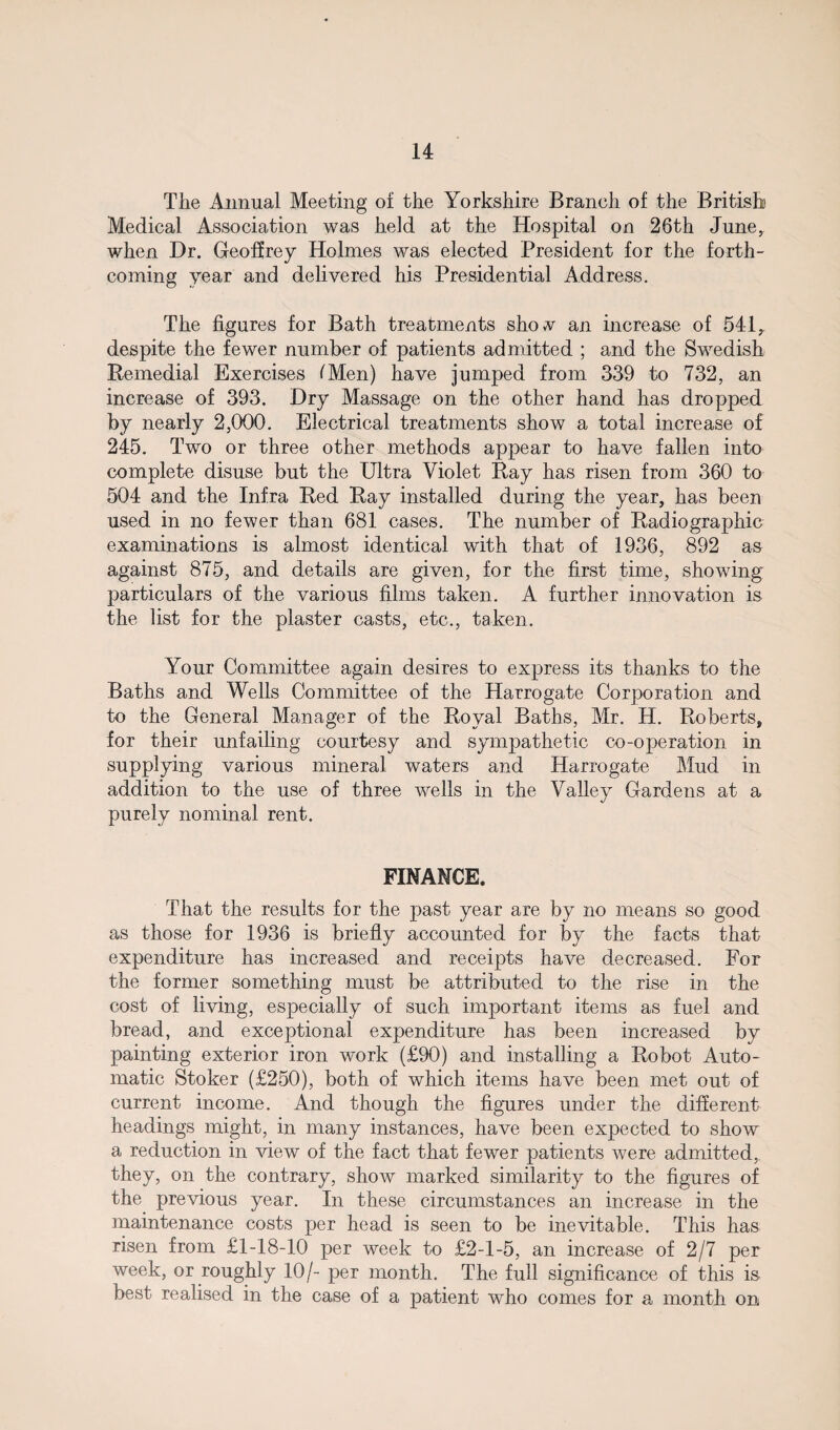 The Annual Meeting of the Yorkshire Branch of the British Medical Association was held at the Hospital on 26th June, when Dr. Geoffrey Holmes was elected President for the forth¬ coming year and delivered his Presidential Address. The figures for Bath treatments shov an increase of 541, despite the fewer number of patients admitted ; and the Swedish Remedial Exercises (Men) have jumped from 339 to 732, an increase of 393. Dry Massage on the other hand has dropped by nearly 2,000. Electrical treatments show a total increase of 245. Two or three other methods appear to have fallen into complete disuse but the Ultra Violet Ray has risen from 360 to 504 and the Infra Red Ray installed during the year, has been used in no fewer than 681 cases. The number of Radiographic examinations is almost identical with that of 1936, 892 as against 875, and details are given, for the first time, showing particulars of the various films taken. A further innovation is the list for the plaster casts, etc., taken. Your Committee again desires to express its thanks to the Baths and Wells Committee of the Harrogate Corporation and to the General Manager of the Royal Baths, Mr. H. Roberts, for their unfailing courtesy and sympathetic co-operation in supplying various mineral waters and Harrogate Mud in addition to the use of three wells in the Valley Gardens at a purely nominal rent. FINANCE. That the results for the past year are by no means so good as those for 1936 is briefly accounted for by the facts that expenditure has increased and receipts have decreased. For the former something must be attributed to the rise in the cost of living, especially of such important items as fuel and bread, and exceptional expenditure has been increased by painting exterior iron work (£90) and installing a Robot Auto¬ matic Stoker (£250), both of which items have been met out of current income. And though the figures under the different headings might, in many instances, have been expected to show a reduction in view of the fact that fewer patients were admitted, they, on the contrary, show marked similarity to the figures of the previous year. In these circumstances an increase in the maintenance costs per head is seen to be inevitable. This has risen from £1-18-10 per week to £2-1-5, an increase of 2/7 per week, or roughly 10/- per month. The full significance of this is best realised in the case of a patient who comes for a month on