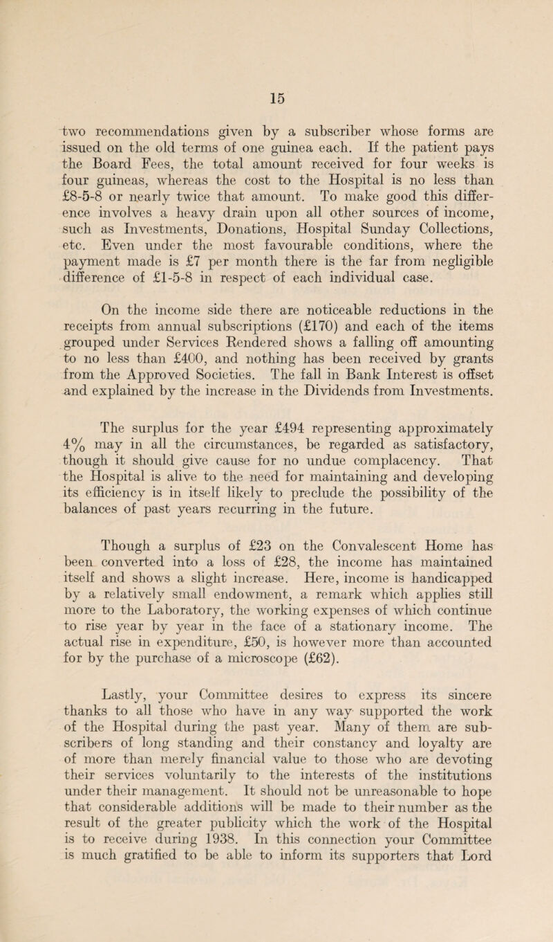 two recommendations given by a subscriber whose forms are issued on the old terms of one guinea each. If the patient pays the Board Fees, the total amount received for four weeks is four guineas, whereas the cost to the Hospital is no less than £8-5-8 or nearly twice that amount. To make good this differ¬ ence involves a heavy drain upon all other sources of income, such as Investments, Donations, Hospital Sunday Collections, etc. Even under the most favourable conditions, where the payment made is £7 per month there is the far from negligible difference of £1-5-8 in respect of each individual case. On the income side there are noticeable reductions in the receipts from annual subscriptions (£170) and each of the items grouped under Services Rendered shows a falling off amounting to no less than £400, and nothing has been received by grants from the Approved Societies. The fall in Bank Interest is offset and explained by the increase in the Dividends from Investments. The surplus for the year £494 representing approximately 4% may in all the circumstances, be regarded as satisfactory, though it should give cause for no undue complacency. That the Hospital is alive to the need for maintaining and developing its efficiency is in itself likely to preclude the possibility of the balances of past years recurring in the future. Though a surplus of £23 on the Convalescent Home has been converted into a loss of £28, the income has maintained itself and shows a slight increase. Here, income is handicapped by a relatively small endowment, a remark which applies still more to the Laboratory, the working expenses of which continue to rise year by year in the face of a stationary income. The actual rise in expenditure, £50, is however more than accounted for by the purchase of a microscope (£62). Lastly, your Committee desires to express its sincere thanks to all those who have in any way supported the work of the Hospital during the past year. Many of them are sub¬ scribers of long standing and their constancy and loyalty are of more than merely financial value to those who are devoting their services voluntarily to the interests of the institutions under their management. It should not be unreasonable to hope that considerable additions will be made to their number as the result of the greater publicity which the work of the Hospital is to receive during 1938. In this connection your Committee is much gratified to be able to inform its supporters that Lord