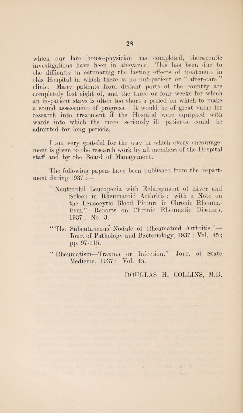 which our late house-physician has completed, therapeutic investigations have been in abeyance. This has been due to the difficulty in estimating the lasting effects of treatment in this Hospital in which there is no out-patient or <£ after-care ” clinic. Many patients from distant parts of the country are completely lost sight of, and the three or four weeks for which an in-patient stays is often too short a period on which to make a sound assessment of progress. It would be of great value for research into treatment if the Hospital were equipped with wards into which the more seriously ill patients could be admitted for long periods. I am very grateful for the way in which every encourage¬ ment is given to the research work by all members of the Hospital staff and by the Board of Management. The following papers have been published from the depart¬ ment during 1937 :—  Neutrophil Leucopenia with Enlargement of Liver and Spleen in Rheumatoid Arthritis : with a Note on the Leucocytic Blood Picture in Chronic Rheuma¬ tism.”—Reports on Chronic Rheumatic Diseases, 1937 ; No. 3. “ The Subcutaneous Nodule of Rheumatoid Arthritis.”-— Jour, of Pathology and Bacteriology, 1937 ; Vol. 45 ; pp. 97-115. “ Rheumatism—Trauma or Infection.”—Jonr. of State Medicine, 1937 ; Vol. 45. DOUGLAS H. COLLINS, M.D.