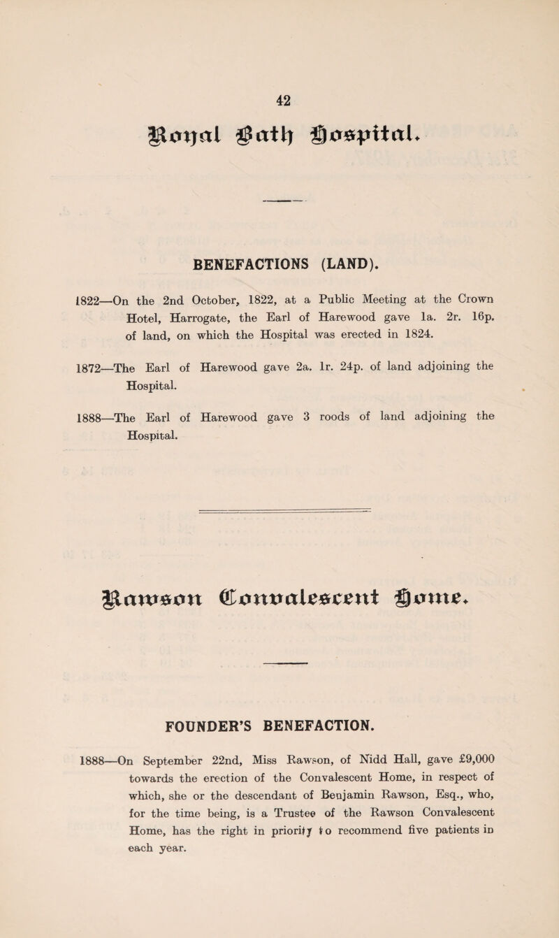 Hotjal gatfi gaspttal. BENEFACTIONS (LAND). 1822—On the 2nd October, 1822, at a Public Meeting at the Crown Hotel, Harrogate, the Earl of Harewood gave la. 2r. 16p. of land, on which the Hospital was erected in 1824. 1372—The Earl of Harewood gave 2a. lr. 24p. of land adjoining the Hospital. 1888—The Earl of Harewood gave 3 roods of land adjoining the Hospital. 33annum ©<mwalc*crnt game. FOUNDER’S BENEFACTION. 1888—On September 22nd, Miss Rawson, of Nidd Hall, gave £9,000 towards the erection of the Convalescent Home, in respect of which, she or the descendant of Benjamin Rawson, Esq., who, for the time being, is a Trustee of the Rawson Convalescent Home, has the right in priority to recommend five patients iD each year.