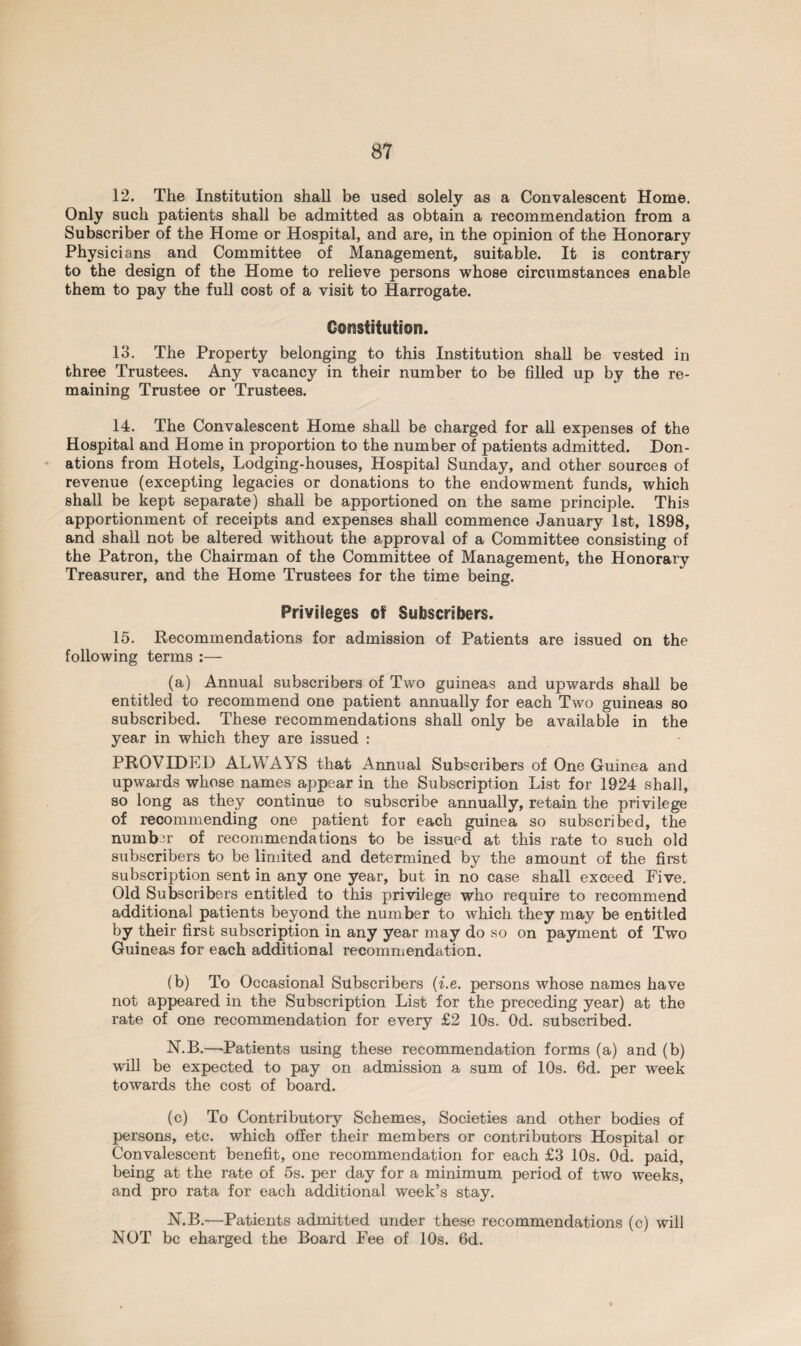 12. The Institution shall be used solely as a Convalescent Home. Only such patients shall be admitted as obtain a recommendation from a Subscriber of the Home or Hospital, and are, in the opinion of the Honorary Physicians and Committee of Management, suitable. It is contrary to the design of the Home to relieve persons whose circumstances enable them to pay the full cost of a visit to Harrogate. Constitution. 13. The Property belonging to this Institution shall be vested in three Trustees. Any vacancy in their number to be filled up by the re¬ maining Trustee or Trustees. 14. The Convalescent Home shall be charged for all expenses of the Hospital and Home in proportion to the number of patients admitted. Don¬ ations from Hotels, Lodging-houses, Hospital Sunday, and other sources of revenue (excepting legacies or donations to the endowment funds, which shall be kept separate) shall be apportioned on the same principle. This apportionment of receipts and expenses shall commence January 1st, 1898, and shall not be altered without the approval of a Committee consisting of the Patron, the Chairman of the Committee of Management, the Honorary Treasurer, and the Home Trustees for the time being. Privileges of Subscribers. 15. Recommendations for admission of Patients are issued on the following terms :— (a) Annual subscribers of Two guineas and upwards shall be entitled to recommend one patient annually for each Two guineas so subscribed. These recommendations shall only be available in the year in which they are issued : PROVIDED ALWAYS that Annual Subscribers of One Guinea and upwards whose names appear in the Subscription List for 1924 shall, so long as they continue to subscribe annually, retain the privilege of recommending one patient for each guinea so subscribed, the number of recommendations to be issued at this rate to such old subscribers to be limited and determined by the amount of the first subscription sent in any one year, but in no case shall exceed Five. Old Subscribers entitled to this privilege who require to recommend additional patients beyond the number to which they may be entitled by their first subscription in any year may do so on payment of Two Guineas for each additional recommendation. (b) To Occasional Subscribers (i.e. persons whose names have not appeared in the Subscription List for the preceding year) at the rate of one recommendation for every £2 10s. Od. subscribed. N.B.—'Patients using these recommendation forms (a) and (b) will be expected to pay on admission a sum of 10s. 6d. per week towards the cost of board. (c) To Contributory Schemes, Societies and other bodies of persons, etc. which offer their members or contributors Hospital or Convalescent benefit, one recommendation for each £3 10s. Od. paid, being at the rate of 5s. per day for a minimum period of two weeks, and pro rata for each additional week’s stay. N.B.—Patients admitted under these recommendations (c) will NOT be eharged the Board Fee of 10s. 6d.