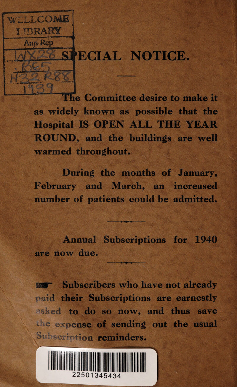 ft ' '-^s - me . ■ t'- ' • ;4 ECIAL NOTICE. e Committee desire to make it as widely known as possible that the Hospital IS OPEN ALL THE YEAR ROUND, and the buildings are well warmed throughout. During the months of January, February and March, an increased number of patients could be admitted. Annual Subscriptions for 1940 are now due. Subscribers who have not already paid their Subscriptions are earnestly — \ ’ V. - ./ to do so now, and thus save - e expense of sending out the usual wb«scn»>tion reminders. V. . ~~~ ** cV. >£&» '<{'*■• ■ ‘ * . ■ ' j'h C\..- ' 14 Is?.'-, 22501345434 ./-Mil;-. | ' ' $9! Um