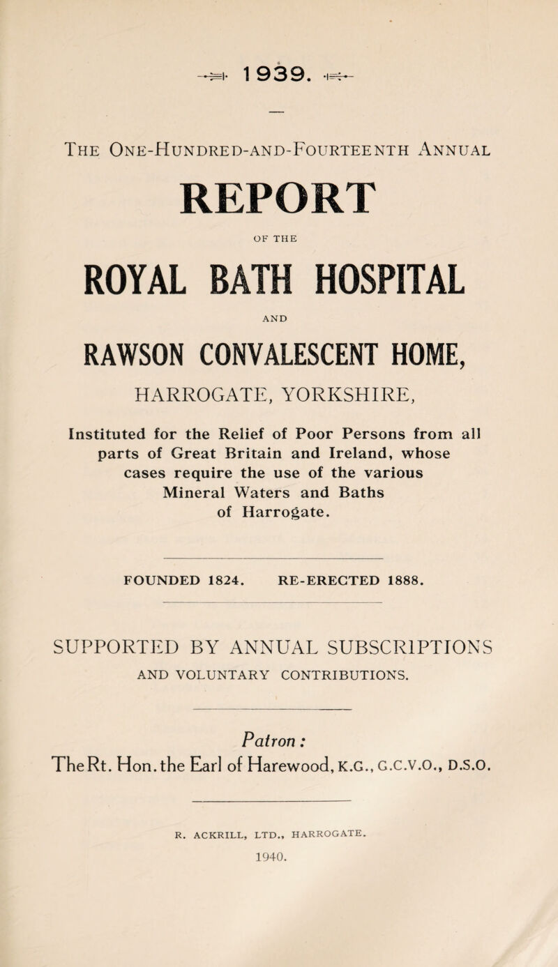 The One-Hundred-and-Fourteenth Annual REPORT OF THE ROYAL BATH HOSPITAL AND RAWSON CONVALESCENT HOME, HARROGATE, YORKSHIRE, Instituted for the Relief of Poor Persons from all parts of Great Britain and Ireland, whose cases require the use of the various Mineral Waters and Baths of Harrogate. FOUNDED 1824. RE-ERECTED 1888. SUPPORTED BY ANNUAL SUBSCRIPTIONS AND VOLUNTARY CONTRIBUTIONS. Patron: The Rt. Hon. the Earl of Harewood, K.G., G.C.V.O., D.S.O. R. ACKRILL, LTD., HARROGATE. 1940.