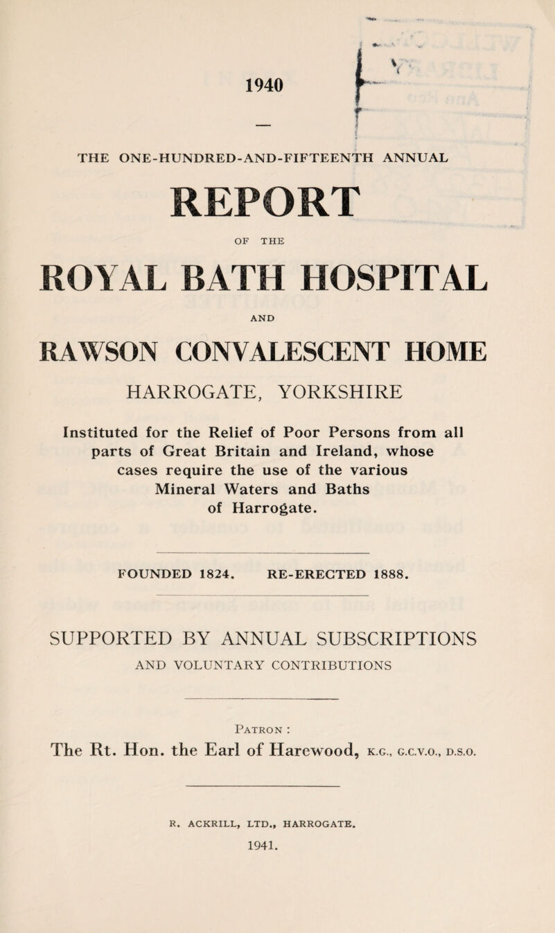 1940 THE ONE-HUNDRED-AND-FIFTEENTH ANNUAL REPORT OF THE ROYAL BATH HOSPITAL AND RAWSON CONVALESCENT HOME HARROGATE, YORKSHIRE Instituted for the Relief of Poor Persons from all parts of Great Britain and Ireland, whose cases require the use of the various Mineral Waters and Baths of Harrogate. FOUNDED 1824. RE-ERECTED 1888. SUPPORTED BY ANNUAL SUBSCRIPTIONS AND VOLUNTARY CONTRIBUTIONS Patron : The Rt. Hon. the Earl of Harewood, k.g., g.c.v.o., d.s.o. R. ACKRILL, LTD., HARROGATE. 1941.