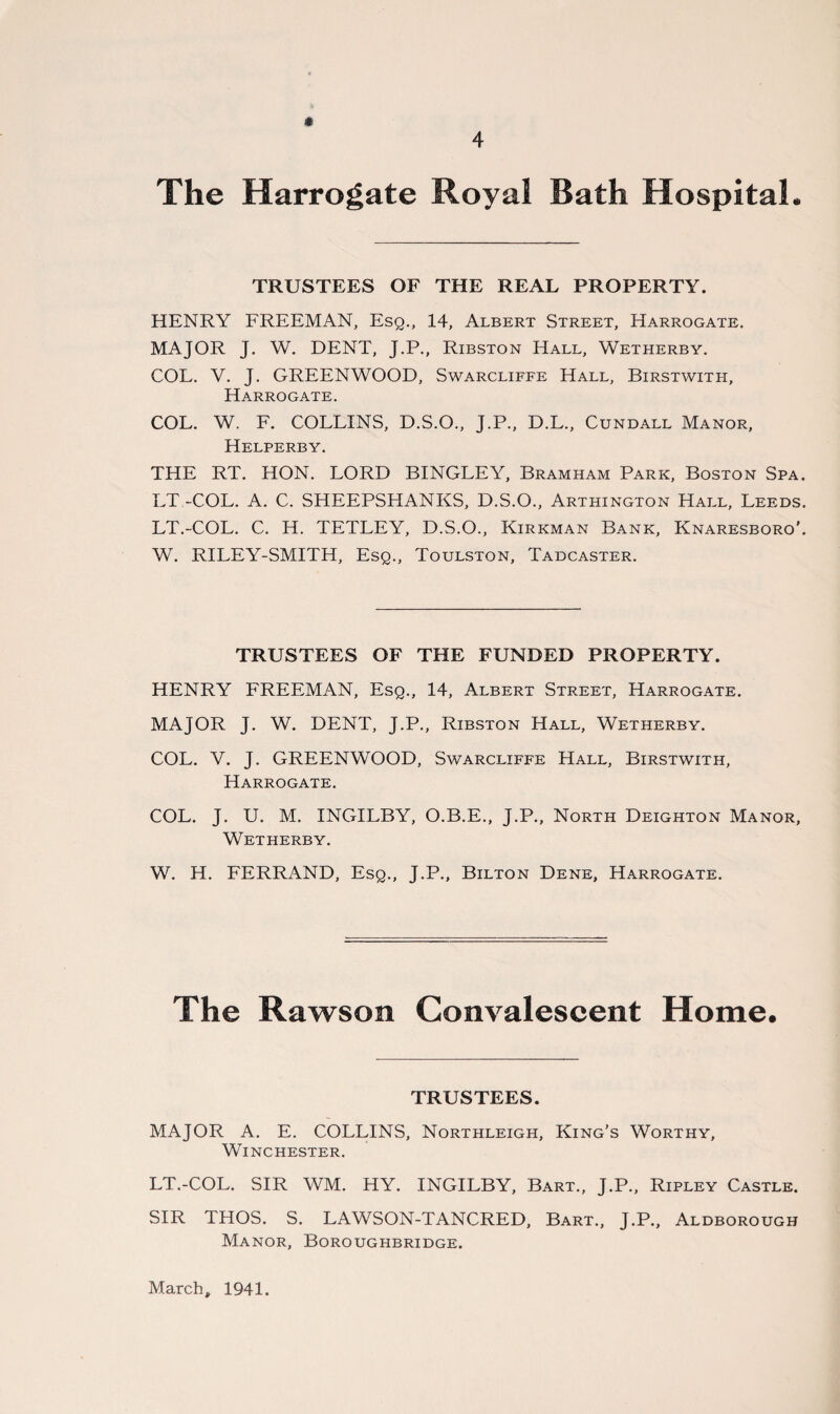 The Harrogate Royal Bath Hospital. TRUSTEES OF THE REAL PROPERTY. HENRY FREEMAN, Esq., 14, Albert Street, Harrogate. MAJOR J. W. DENT, J.P., Ribston Hall, Wetherby. COL. V. J. GREENWOOD, Swarcliffe Hall, Birstwith, Harrogate. COL. W. F. COLLINS, D.S.O., J.P., D.L., Cundall Manor, Helperby. THE RT. HON. LORD BINGLEY, Bramham Park, Boston Spa. LT -COL. A. C. SHEEPSHANKS, D.S.O., Arthington Hall, Leeds. LT.-COL. C. H. TETLEY, D.S.O., Kirkman Bank, Knaresboro'. W. RILEY-SMITH, Esq., Toulston, Tadcaster. TRUSTEES OF THE FUNDED PROPERTY. HENRY FREEMAN, Esq., 14, Albert Street, Harrogate. MAJOR J. W. DENT, J.P., Ribston Hall, Wetherby. COL. V. J. GREENWOOD, Swarcliffe Hall, Birstwith, Harrogate. COL. J. U. M. INGILBY, O.B.E., J.P., North Deighton Manor, Wetherby. W. H. FERRAND, Esq., J.P., Bilton Dene, Harrogate. The Rawson Convalescent Home. TRUSTEES. MAJOR A. E. COLLINS, Northleigh, King’s Worthy, Winchester. LT.-COL. SIR WM. HY. INGILBY, Bart., J.P., Ripley Castle. SIR THOS. S. LAWSON-TANCRED, Bart., J.P., Aldborough Manor, Boroughbridge. March, 1941.