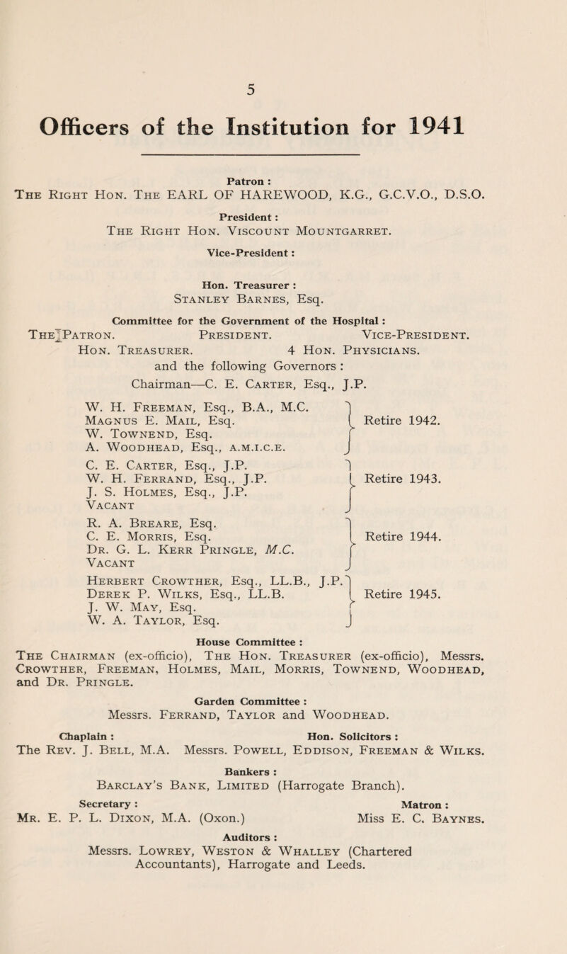 Officers of the Institution for 1941 Patron : The Right Hon. The EARL OF HAREWOOD, K.G., G.C.V.O., D.S.O. President: The Right Hon. Viscount Mountgarret. Vice-President: Hon. Treasurer : Stanley Barnes, Esq. Committee for the Government of the Hospital: The Patron. President. Vice-President. Hon. Treasurer. 4 Hon. Physicians. and the following Governors : Chairman—C. E. Carter, Esq., J.P. W. H. Freeman, Esq., B.A., M.C. Magnus E. Mail, Esq. W. Townend, Esq. A. WOODHEAD, Esq., A.M.I.C.E. C. E. Carter, Esq., J.P. W. H. Ferrand, Esq., J.P. J. S. Holmes, Esq., J.P. Vacant R. A. Breare, Esq. C. E. Morris, Esq. Dr. G. L. Kerr Pringle, M.C. Vacant Herbert Crowther, Esq., LL.B., Derek P. Wilks, Esq., LL.B. J. W. May, Esq. W. A. Taylor, Esq. House Committee : The Chairman (ex-officio), The Hon. Treasurer (ex-officio), Messrs. Crowther, Freeman, Holmes, Mail, Morris, Townend, Woodhead, and Dr. Pringle. Retire 1942. J I Retire 1943. Retire 1944. J.P. Retire 1945. J Garden Committee : Messrs. Ferrand, Taylor and Woodhead. Chaplain : Hon. Solicitors : The Rev. J. Bell, M.A. Messrs. Powell, Eddison, Freeman & Wilks. Bankers : Barclay’s Bank, Limited (Harrogate Branch). Secretary : Mr. E. P. L. Dixon, M.A. (Oxon.) Matron : Miss E. C. Baynes. Auditors : Messrs. Lowrey, Weston & Whalley (Chartered Accountants), Harrogate and Leeds.