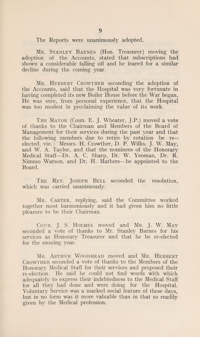 The Reports were unanimously adopted. Mr. Stanley Barnes (Hon. Treasurer) moving the adoption of the Accounts, stated that subscriptions had shown a considerable falling off and he feared for a similar decline during the coming year. Mr. Herbert Crowther seconding the adoption of the Accounts, said that the Hospital was very fortunate in having completed its new Boiler House before the War began. He was sure, from personal experience, that the Hospital was too modest in proclaiming the value of its work. The Mayor (Coun. E. J. Wheater, J.P.) moved a vote of thanks to the Chairman and Members of the Board of Management for their services during the past year and that the following members due to retire by rotation be re¬ elected, viz. : Messrs. H. Crowther, D. P. Wilks, J. W. May, and W. A. Taylor, and that the nominees of the Honorary Medical Staff—Dr. A. C. Sharp, Dr. W. Yeoman, Dr. R. Nimmo Watson, and Dr. H. Mathers—be appointed to the Board. The Rev. Joseph Bell seconded the resolution, which was carried unanimously. Mr. Carter, replying, said the Committee worked together most harmoniously and it had given him no little pleasure to be their Chairman. Coun. J. S. Holmes moved and Mr. J. W. May seconded a vote of thanks to Mr. Stanley Barnes for his services as Honorary Treasurer and that he be re-elected for the ensuing year. Mr. Arthur Woodhead moved and Mr. Herbert Crowther seconded a vote of thanks to the Members of the Honorary Medical Staff for their services and proposed their re-election. He said he could not find words with which adequately to express their indebtedness to the Medical Staff for all they had done and were doing for the Hospital. Voluntary Service was a marked social feature of these days, but in no form was it more valuable than in that so readily given by the Medical profession.