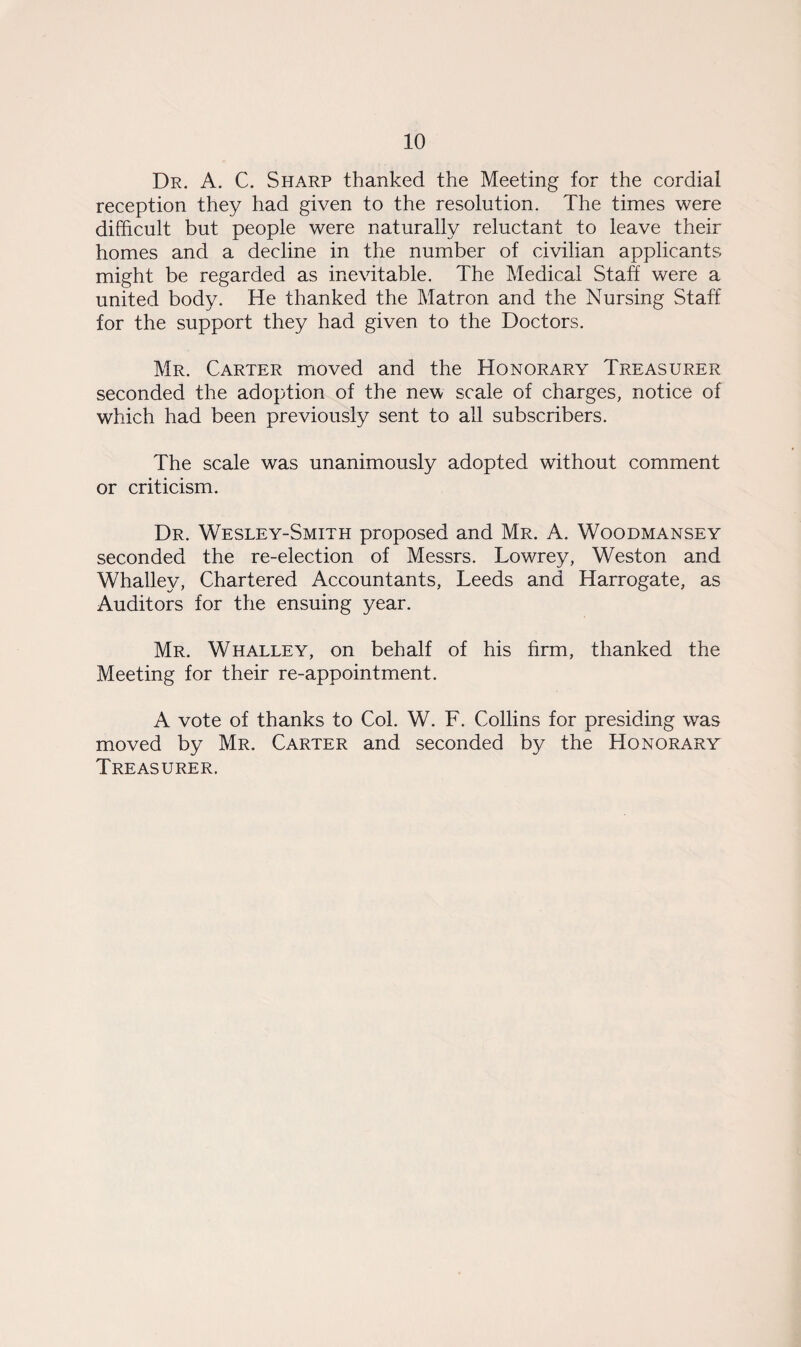 Dr. A. C. Sharp thanked the Meeting for the cordial reception they had given to the resolution. The times were difficult but people were naturally reluctant to leave their homes and a decline in the number of civilian applicants might be regarded as inevitable. The Medical Staff were a united body. He thanked the Matron and the Nursing Staff for the support they had given to the Doctors. Mr. Carter moved and the Honorary Treasurer seconded the adoption of the new scale of charges, notice of which had been previously sent to all subscribers. The scale was unanimously adopted without comment or criticism. Dr. Wesley-Smith proposed and Mr. A. Woodmansey seconded the re-election of Messrs. Lowrey, Weston and Whalley, Chartered Accountants, Leeds and Harrogate, as Auditors for the ensuing year. Mr. Whalley, on behalf of his firm, thanked the Meeting for their re-appointment. A vote of thanks to Col. W. F. Collins for presiding was moved by Mr. Carter and seconded by the Honorary Treasurer.