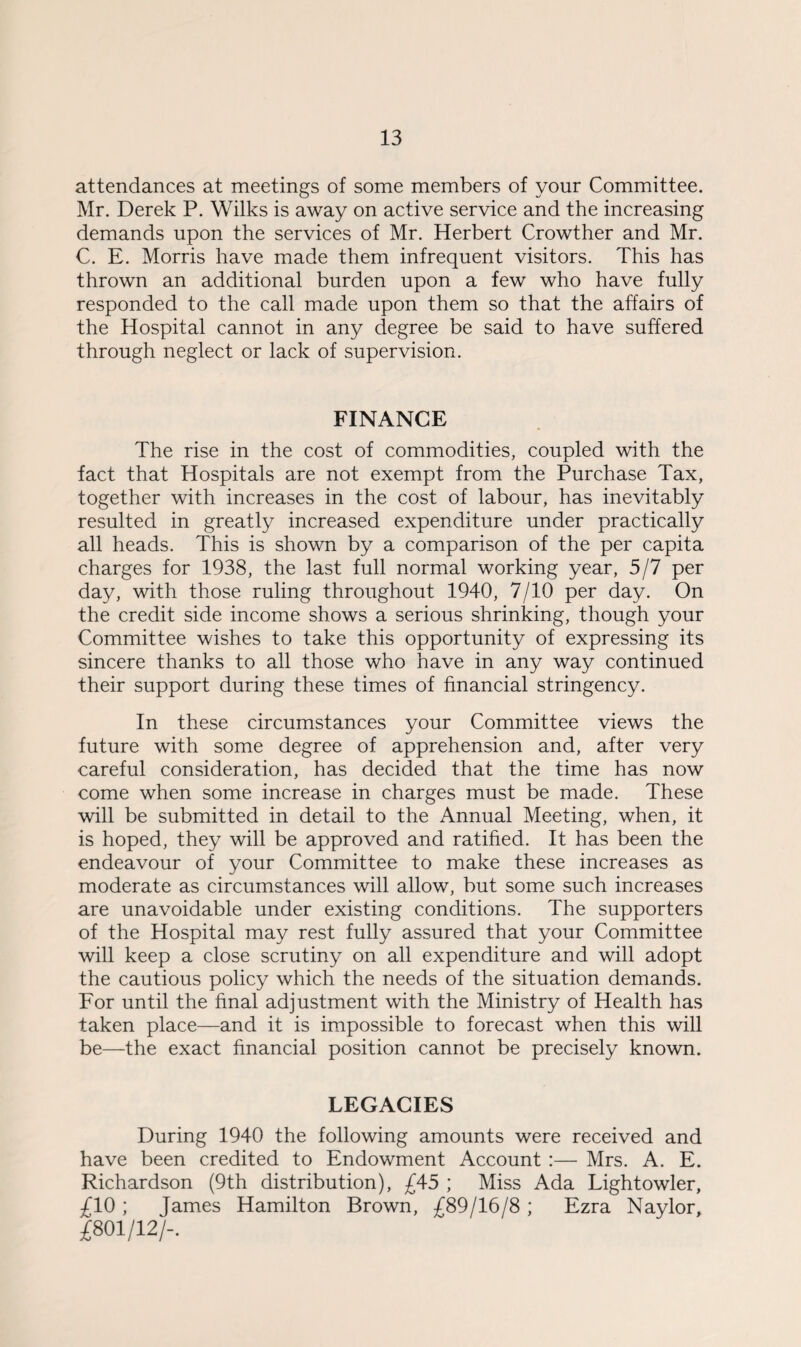 attendances at meetings of some members of your Committee. Mr. Derek P. Wilks is away on active service and the increasing demands upon the services of Mr. Herbert Crowther and Mr. C. E. Morris have made them infrequent visitors. This has thrown an additional burden upon a few who have fully responded to the call made upon them so that the affairs of the Hospital cannot in any degree be said to have suffered through neglect or lack of supervision. FINANCE The rise in the cost of commodities, coupled with the fact that Hospitals are not exempt from the Purchase Tax, together with increases in the cost of labour, has inevitably resulted in greatly increased expenditure under practically all heads. This is shown by a comparison of the per capita charges for 1938, the last full normal working year, 5/7 per day, with those ruling throughout 1940, 7/10 per day. On the credit side income shows a serious shrinking, though your Committee wishes to take this opportunity of expressing its sincere thanks to all those who have in any way continued their support during these times of financial stringency. In these circumstances your Committee views the future with some degree of apprehension and, after very careful consideration, has decided that the time has now come when some increase in charges must be made. These will be submitted in detail to the Annual Meeting, when, it is hoped, they will be approved and ratified. It has been the endeavour of your Committee to make these increases as moderate as circumstances will allow, but some such increases are unavoidable under existing conditions. The supporters of the Hospital may rest fully assured that your Committee will keep a close scrutiny on all expenditure and will adopt the cautious policy which the needs of the situation demands. For until the final adjustment with the Ministry of Health has taken place—and it is impossible to forecast when this will be—the exact financial position cannot be precisely known. LEGACIES During 1940 the following amounts were received and have been credited to Endowment Account :— Mrs. A. E. Richardson (9th distribution), £45 ; Miss Ada Lightowler, £10 ; James Hamilton Brown, £89/16/8 ; Ezra Naylor, £801/12/-.