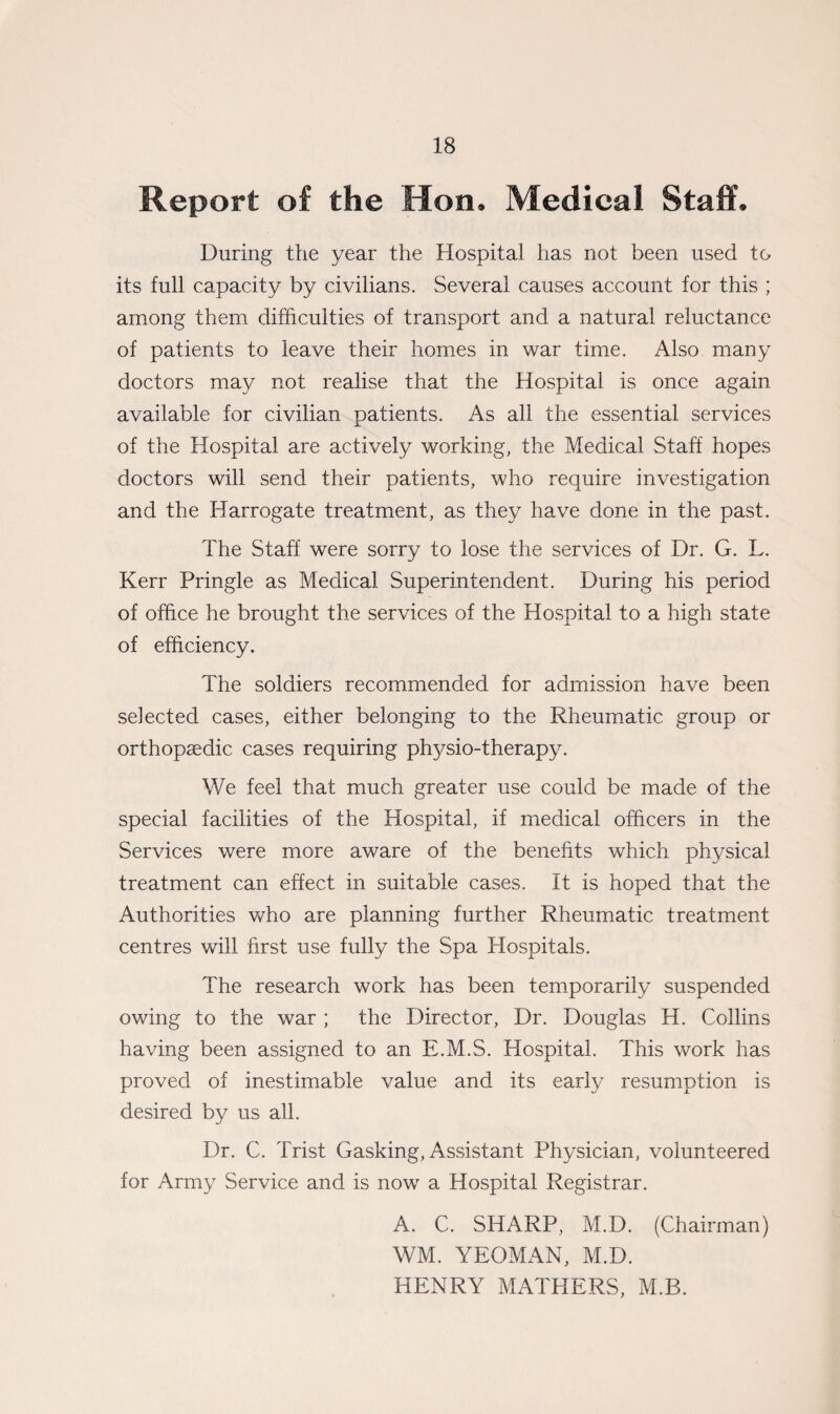 Report of the Hon. Medical Staff. During the year the Hospital has not been used to its full capacity by civilians. Several causes account for this ; among them difficulties of transport and a natural reluctance of patients to leave their homes in war time. Also many doctors may not realise that the Hospital is once again available for civilian patients. As all the essential services of the Hospital are actively working, the Medical Staff hopes doctors will send their patients, who require investigation and the Harrogate treatment, as they have done in the past. The Staff were sorry to lose the services of Dr. G. L. Kerr Pringle as Medical Superintendent. During his period of office he brought the services of the Hospital to a high state of efficiency. The soldiers recommended for admission have been selected cases, either belonging to the Rheumatic group or orthopaedic cases requiring physio-therapy. We feel that much greater use could be made of the special facilities of the Hospital, if medical officers in the Services were more aware of the benefits which physical treatment can effect in suitable cases. It is hoped that the Authorities who are planning further Rheumatic treatment centres will first use fully the Spa Hospitals. The research work has been temporarily suspended owing to the war ; the Director, Dr. Douglas H. Collins having been assigned to an E.M.S. Hospital. This work has proved of inestimable value and its early resumption is desired by us all. Dr. C. Trist Gasking, Assistant Physician, volunteered for Army Service and is now a Hospital Registrar. A. C. SHARP, M.D. (Chairman) WM. YEOMAN, M.D. HENRY MATHERS, M.B.