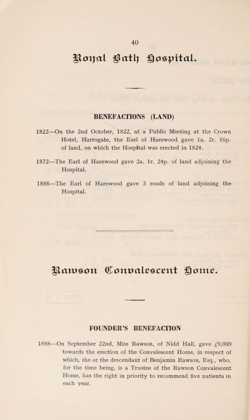 $atlj $}o&pxtaL BENEFACTIONS (LAND) 1822—On the 2nd October, 1822, at a Public Meeting at the Crown Hotel, Harrogate, the Earl of Harewood gave la. 2r. 16p. of land, on which the Hospital was erected in 1824. 1872—The Earl of Harewood gave 2a. lr. 24p. of land adjoining the Hospital. 1888—The Earl of Harewood gave 3 roods of land adjoining the Hospital. glatuson ©onvale&cent gome. FOUNDER’S BENEFACTION 1888—On September 22nd, Miss Rawson, of Nidd Hall, gave ^9,000 towards the erection of the Convalescent Home, in respect of which, she or the descendant of Benjamin Rawson, Esq., who, for the time being, is a Trustee of the Rawson Convalescent Home, has the right in priority to recommend five patients in each year.