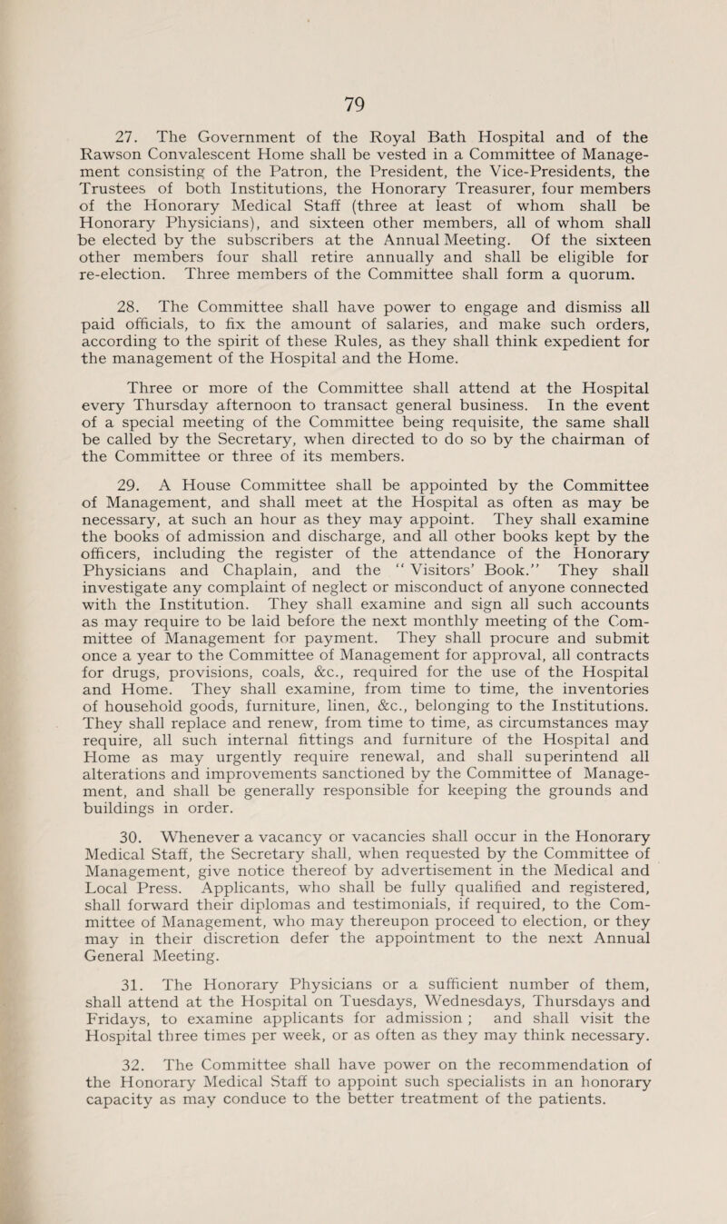 27. The Government of the Royal Bath Hospital and of the Rawson Convalescent Home shall be vested in a Committee of Manage¬ ment consisting of the Patron, the President, the Vice-Presidents, the Trustees of both Institutions, the Honorary Treasurer, four members of the Honorary Medical Staff (three at least of whom shall be Honorary Physicians), and sixteen other members, all of whom shall be elected by the subscribers at the Annual Meeting. Of the sixteen other members four shall retire annually and shall be eligible for re-election. Three members of the Committee shall form a quorum. 28. The Committee shall have power to engage and dismiss all paid officials, to fix the amount of salaries, and make such orders, according to the spirit of these Rules, as they shall think expedient for the management of the Hospital and the Home. Three or more of the Committee shall attend at the Hospital every Thursday afternoon to transact general business. In the event of a special meeting of the Committee being requisite, the same shall be called by the Secretary, when directed to do so by the chairman of the Committee or three of its members. 29. A House Committee shall be appointed by the Committee of Management, and shall meet at the Hospital as often as may be necessary, at such an hour as they may appoint. They shall examine the books of admission and discharge, and all other books kept by the officers, including the register of the attendance of the Honorary Physicians and Chaplain, and the “ Visitors’ Book.” They shall investigate any complaint of neglect or misconduct of anyone connected with the Institution. They shall examine and sign all such accounts as may require to be laid before the next monthly meeting of the Com¬ mittee of Management for payment. They shall procure and submit once a year to the Committee of Management for approval, all contracts for drugs, provisions, coals, See., required for the use of the Hospital and Home. They shall examine, from time to time, the inventories of household goods, furniture, linen, &c., belonging to the Institutions. They shall replace and renew, from time to time, as circumstances may require, all such internal fittings and furniture of the Hospital and Home as may urgently require renewal, and shall superintend all alterations and improvements sanctioned by the Committee of Manage¬ ment, and shall be generally responsible for keeping the grounds and buildings in order. 30. Whenever a vacancy or vacancies shall occur in the Honorary Medical Staff, the Secretary shall, when requested by the Committee of Management, give notice thereof by advertisement in the Medical and Local Press. Applicants, who shall be fully qualified and registered, shall forward their diplomas and testimonials, if required, to the Com¬ mittee of Management, who may thereupon proceed to election, or they may in their discretion defer the appointment to the next Annual General Meeting. 31. The Honorary Physicians or a sufficient number of them, shall attend at the Hospital on Tuesdays, Wednesdays, Thursdays and Fridays, to examine applicants for admission ; and shall visit the Hospital three times per week, or as often as they may think necessary. 32. The Committee shall have power on the recommendation of the Honorary Medical Staff to appoint such specialists in an honorary capacity as may conduce to the better treatment of the patients.