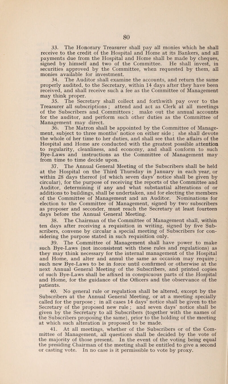 33. The Honorary Treasurer shall pay all monies which he shall receive to the credit of the Hospital and Home at its Bankers, and all payments due from the Hospital and Home shall be made by cheques, signed by himself and two of the Committee. He shall invest, in securities approved by the Committee, when requested by them, all monies available for investment. 34. The Auditor shall examine the accounts, and return the same properly audited, to the Secretary, within 14 days after they have been received, and shall receive such a fee as the Committee of Management may think proper. 35. The Secretary shall collect and forthwith pay over to the Treasurer all subscriptions ; attend and act as Clerk at all meetings of the Subscribers and Committees ; make out the annual accounts for the auditor, and perform such other duties as the Committee of Management may direct. 36. The Matron shall be appointed by the Committee of Manage¬ ment, subject to three months’ notice on either side ; she shall devote the whole of her time to her duties, and shall see that the affairs of the Hospital and Home are conducted with the greatest possible attention to regularity, cleanliness, and economy, and shall conform to such Bye-Laws and instructions as the Committee of Management may from time to time decide upon. 37. The Annual General Meeting of the Subscribers shall be held at the Hospital on the Third Thursday in January in each year, or within 28 days thereof (of which seven days’ notice shall be given by circular), for the purpose of receiving the reports of the Committee and Auditor, determining if any and what substantial alterations of or additions to buildings, shall be undertaken, and for electing the members of the Committee of Management and an Auditor. Nominations for election to the Committee of Management, signed by two' subscribers as proposer and seconder, must reach the Secretary at least fourteen days before the Annual General Meeting. 38. The Chairman of the Committee of Management shall, within ten days after receiving a requisition in writing, signed by five Sub¬ scribers, convene by circular a special meeting of Subscribers for con¬ sidering the purpose stated in such requisition only. 39. The Committee of Management shall have power to make such Bye-Laws (not inconsistent with these rules and regulations) as they may think necessary for the internal management of the Hospital and Home, and alter and annul the same as occasion may require ; such new Bye-Laws to be in force until confirmed or otherwise at the next Annual General Meeting of the Subscribers, and printed copies of such Bye-Laws shall be affixed in conspicuous parts of the Hospital and Home, for the guidance of the Officers and the observance of the patients. 40. No general rule or regulation shall be altered, except by the Subscribers at the Annual General Meeting, or at a meeting specially called for the purpose ; in all cases 14 days’ notice shall be given to the Secretary of the proposed new rule ; and seven days’ notice shall be given by the Secretary to all Subscribers (together with the names of the Subscribers proposing the same), prior to the holding of the meeting at which such alteration is proposed to be made. 41. At all meetings, whether of the Subscribers or of the Com¬ mittee of Management, all questions shall be decided by the vote of the majority of those present. In the event of the voting being equal the presiding Chairman of the meeting shall be entitled to give a second or casting vote. In no case is it permissible to vote by proxy.