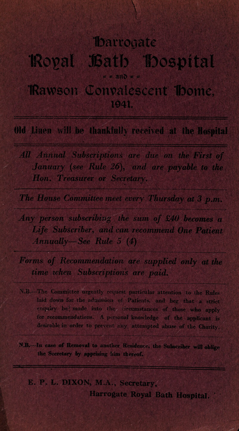 Old Linen '——. llianklnih received at the Hospital All Annual Subscriptions are due on thief First of January (see Rule 26}v and are payable to the Hon. Treasurer or v : The House Committee meet every Any person subscribing the sum of £40 becomes a Life Subscriber, and can recommend One Patient Annually—See Rule 5 • 'W/-: e ••• <' 1---•-- _ -r Forms of Recommendation are supplied only at the time when Subscriptions are paid. XB.—The Committee urgently request particular attention to the Rules laid down for the admission of Patients, and beg that a strict enquiry be * made into the eireumstanees of those who apply for recommendations. A personal knowledge of the applicant is desirable in order to prevent aPy attempted abuse of the Charity. N.B.—In ease of Removal to another Residence, the Subscriber will oblige the Secretary by apprising him thereof. .. & E. P. L. DIXON, M.A., Harrogate Royal Bath Hospital. p. m