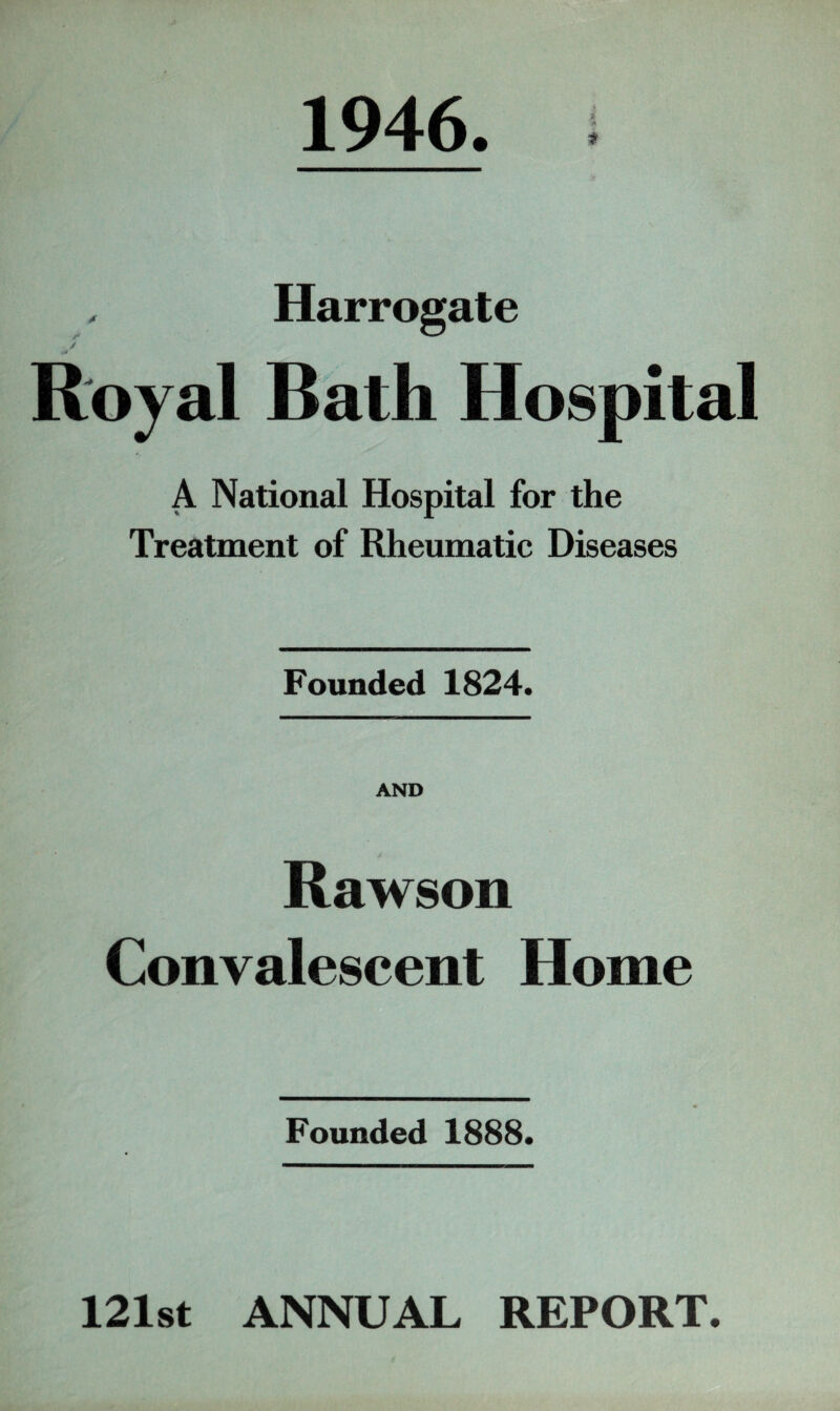 1946 * A $ , Harrogate / |V Royal Bath Hospital A National Hospital for the Treatment of Rheumatic Diseases Founded 1824. AND Rawson Convalescent Home Founded 1888. 121st ANNUAL REPORT.