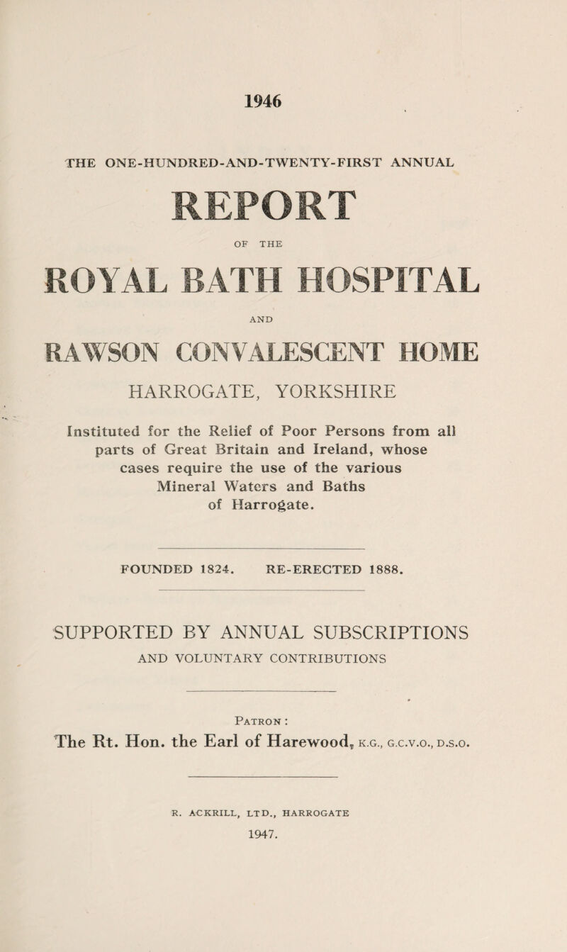 1946 THE ONE-HUNDRED-AND-TWENTY-FIRST ANNUAL REPORT OF THE ROYAL BATH HOSPITAL AND RAWSON CONVALESCENT HOME HARROGATE, YORKSHIRE Instituted for the Relief of Poor Persons from all parts of Great Britain and Ireland, whose cases require the use of the various Mineral Waters and Baths of Harrogate. FOUNDED 1824. RE-ERECTED 1888. SUPPORTED BY ANNUAL SUBSCRIPTIONS AND VOLUNTARY CONTRIBUTIONS Patron : The Rt. Hon. the Earl of Harewood* k.g, g.c.v.o., d.s.o. R. ACKRILL, LTD., HARROGATE 1947.