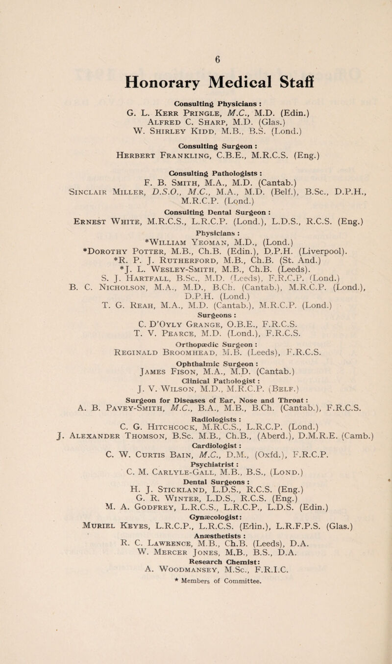 Honorary Medical Staff Consulting Physicians : G. L. Kerr Pringle, M.C., M.D. (Edin.) Alfred C. Sharp, M.D. (Glas.) W. Shirley Kidd, M.B., B.S. (Bond.) Consulting Surgeon : Herbert Frankling, C.B.E., M.R.C.S. (Eng.) Consulting Pathologists : F. B. Smith, M.A., M.D. (Cantab.) Sinclair Miller, D.S.O., M.C., M.A., M.D. (Belf.), B.Sc., D.P.H., M.R.C.P. (Lond.) Consulting Dental Surgeon : Ernest White, M.R.C.S., L.R.C.P. (Bond.), B.D.S., R.C.S. (Eng.) Physicians : * William Yeoman, M.D., (Bond.) ♦Dorothy Potter, M.B., Ch.B. (Edin.), D.P.H. (Eiverpool). *R. P. J. Rutherford, M.B., Ch.B. (St. And.) *J. B. Wesley-Smith, M.B., Ch.B. (Beeds). S. J. Hartfall, B.Sc., M.D. (Leeds), F.R.C.P. (Bond.) B. C. Nicholson, M.A., M.D., B.Ch. (Cantab.), M.R.C.P. (Bond.), D.P.H. (Lond.) T. G. Reah, M.A., M.D. (Cantab.), M.R.C.P. (Lond.) Surgeons: C. D’Oyly Grange, O.B.E., F.R.C.S. T. V. Pearce, M.D. (Lond.), F.R.C.S. Orthopaedic Surgeon : Reginald Broomhead, M.B. (Leeds), F.R.C.S. Ophthalmic Surgeon : James Fison, M.A., M.D. (Cantab.) Clinical Pathologist : J. V. Wilson, M.D., M.R.C.P. (Belf.) Surgeon for Diseases of Ear, Nose and Throat : A. B. Pavey-Smith, M.C., B.A., M.B., B.Ch. (Cantab.), F.R.C.S. Radiologists : C. G. Hitchcock, M.R.C.S., L.R.C.P. (Lond.) J. Alexander Thomson, B.Sc. M.B., Ch.B., (Aberd.), D.M.R.E. (Camb.) Cardiologist : C. W. Curtis Bain, M.C., D.M., (Oxfd.), F.R.C.P. Psychiatrist : C. M. Carlyle-Gall, M.B., B.S., (Lond.) Dental Surgeons : H. J. Stickland, L.D.S., R.C.S. (Eng.) G. R< Winter, L.D.S., R.C.S. (Eng.) M. A. Godfrey, L.R.C.S., L.R.C.P., L.D.S. (Edin.) Gynaecologist: Muriel Keyes, L.R.C.P., L.R.C.S. (Edin.), L.R.F.P.S. (Glas.) A rtQpctVipticfc • R. C. Lawrence, M.B., Ch.B. (Leeds), D.A. W. Mercer Jones, M.B., B.S., D.A. Research Chemist: A. Woodmansey, M.Sc., F.R.I.C. * Members of Committee.