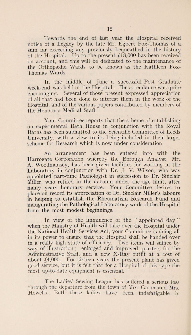 Towards the end of last year the Hospital received notice of a Legacy by the late Mr. Egbert Fox-Thomas of a. sum far exceeding any previously bequeathed in the history of the Hospital. Up to the present £18,000 has been received on account, and this will be dedicated to the maintenance of the Orthopaedic Wards to be known as the Kathleen Fox- Thomas Wards. In the middle of June a successful Post Graduate week-end was held at the Hospital. The attendance was quite encouraging. Several of those present expressed appreciation of all that had been done to interest them in the work of the Hospital, and of the various papers contributed by members of the Honorary Medical Staff. Your Committee reports that the scheme of establishing an experimental Bath House in conjunction with the Royal Baths has been submitted to the Scientific Committee of Leeds University, with a view to its being included in their larger scheme for Research which is now under consideration. An arrangement has been entered into with the Harrogate Corporation whereby the Borough Analyst, Mr. A. Woodmansey, has been given facilities for working in the Laboratory in conjunction with Dr. J. V. Wilson, who was appointed part-time Pathologist in succession to Dr. Sinclair Miller, who retired in the autumn under the age limit, after many years honorary service. Your Committee desires to place on record its appreciation of Dr. Sinclair Miller’s labours in helping to establish the Rheumatism Research Fund and inaugurating the Pathological Laboratory work of the Hospital from the most modest beginnings. In view of the imminence of the “ appointed day ” when the Ministry of Health will take over the Hospital under the National Health Services Act, your Committee is doing all in its power to ensure that the Hospital shall be handed over in a really high state of efficiency. Two items will suffice by way of illustration ; enlarged and improved quarters for the Administrative Staff, and a new X-Ray outfit at a cost of about £4,000. For sixteen years the present plant has given good service, but it is felt that for a Hospital of this type the most up-to-date equipment is essential. The Ladies’ Sewing League has suffered a serious loss through the departure from the town of Mrs. Carter and Mrs. Howells. Both these ladies have been indefatigable in.