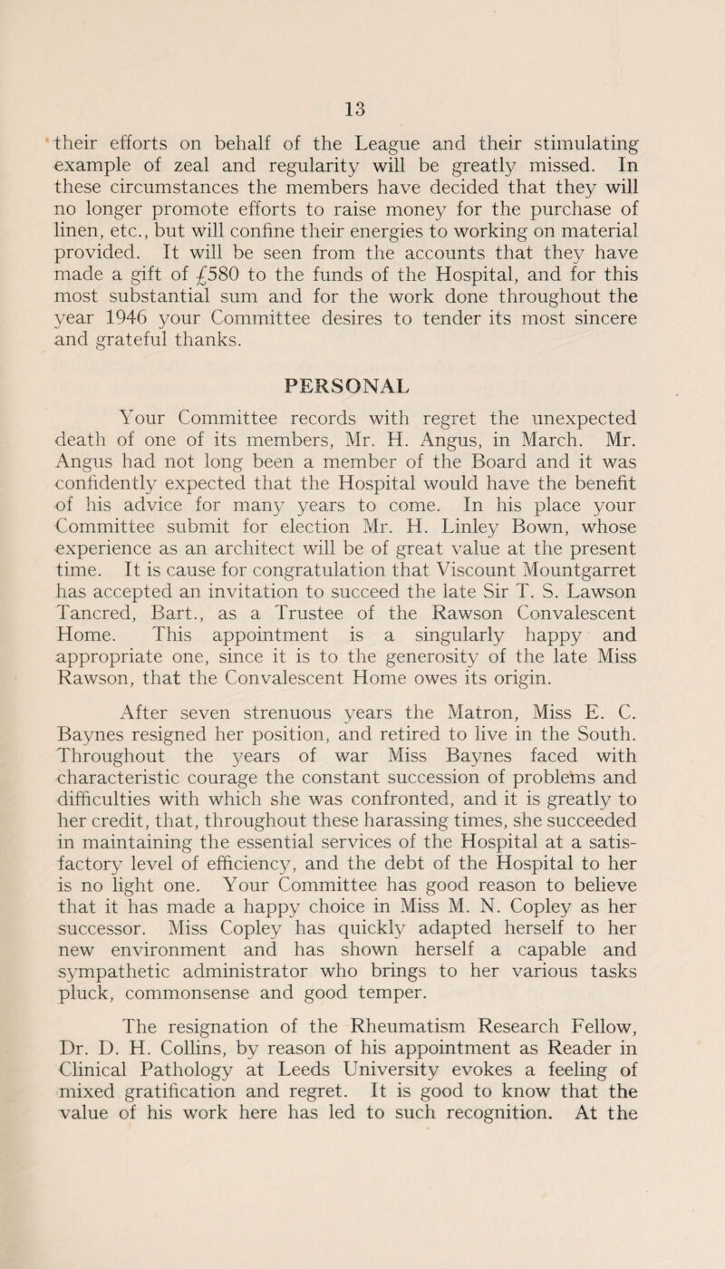 their efforts on behalf of the League and their stimulating example of zeal and regularity will be greatly missed. In these circumstances the members have decided that they will no longer promote efforts to raise money for the purchase of linen, etc., but will confine their energies to working on material provided. It will be seen from the accounts that they have made a gift of £580 to the funds of the Hospital, and for this most substantial sum and for the work done throughout the year 1946 your Committee desires to tender its most sincere and grateful thanks. PERSONAL Your Committee records with regret the unexpected death of one of its members, Mr. H. Angus, in March. Mr. Angus had not long been a member of the Board and it was confidently expected that the Hospital would have the benefit of his advice for many years to come. In his place your Committee submit for election Mr. H. Linley Bown, whose experience as an architect will be of great value at the present time. It is cause for congratulation that Viscount Mountgarret has accepted an invitation to succeed the late Sir T. S. Lawson Tancred, Bart., as a Trustee of the Rawson Convalescent Home. This appointment is a singularly happy and appropriate one, since it is to the generosity of the late Miss Rawson, that the Convalescent Home owes its origin. After seven strenuous years the Matron, Miss E. C. Baynes resigned her position, and retired to live in the South. Throughout the years of war Miss Baynes faced with characteristic courage the constant succession of problems and difficulties with which she was confronted, and it is greatly to her credit, that, throughout these harassing times, she succeeded in maintaining the essential services of the Hospital at a satis¬ factory level of efficiency, and the debt of the Hospital to her is no light one. Your Committee has good reason to believe that it has made a happy choice in Miss M. N. Copley as her successor. Miss Copley has quickly adapted herself to her new environment and has shown herself a capable and sympathetic administrator who brings to her various tasks pluck, commonsense and good temper. The resignation of the Rheumatism Research Fellow, Dr. D. H. Collins, by reason of his appointment as Reader in Clinical Pathology at Leeds University evokes a feeling of mixed gratification and regret. It is good to know that the value of his work here has led to such recognition. At the
