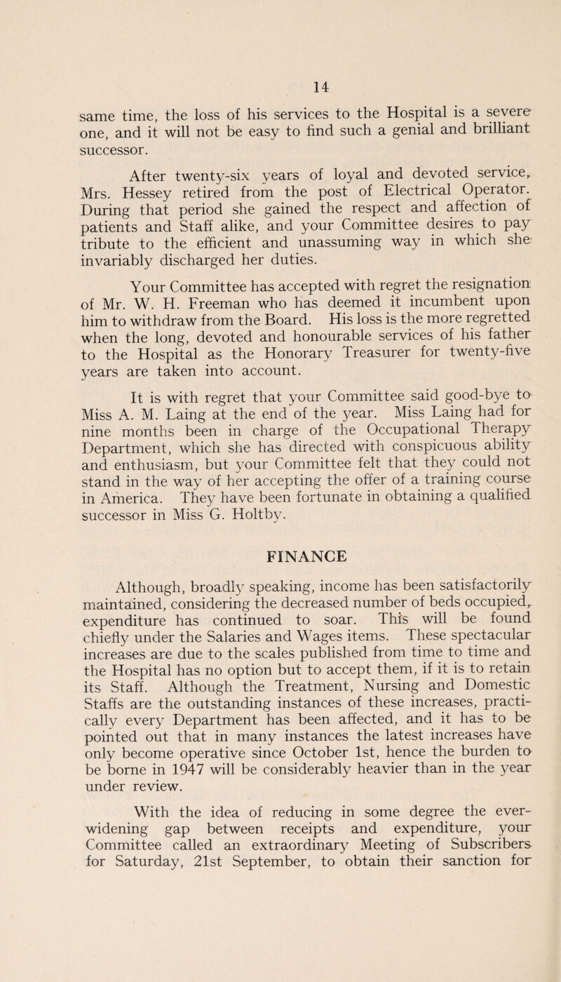 same time, the loss of his services to the Hospital is a severe one, and it will not be easy to find such a genial and brilliant successor. After twenty-six years of loyal and devoted service,. Mrs. Hessey retired from the post of Electrical Operator. During that period she gained the respect and affection of patients and Staff alike, and your Committee desires to pay tribute to the efficient and unassuming way in which she- invariably discharged her duties. Your Committee has accepted with regret the resignation of Mr. W. H. Freeman who has deemed it incumbent upon him to withdraw from the Board. His loss is the more regretted when the long, devoted and honourable services of his father to the Hospital as the Honorary Treasurer for twenty-five years are taken into account. It is with regret that your Committee said good-bye to Miss A. M. Laing at the end of the year. Miss Laing had for nine months been in charge of the Occupational Therapy Department, which she has directed with conspicuous ability and enthusiasm, but your Committee felt that they could not stand in the way of her accepting the offer of a training course in America. They have been fortunate in obtaining a qualified successor in Miss G. Holt by. FINANCE Although, broadly speaking, income has been satisfactorily maintained, considering the decreased number of beds occupied,, expenditure has continued to soar. This will be found chiefly under the Salaries and Wages items. These spectacular increases are due to the scales published from time to time and the Hospital has no option but to accept them, if it is to retain its Staff. Although the Treatment, Nursing and Domestic Staffs are the outstanding instances of these increases, practi¬ cally every Department has been affected, and it has to be pointed out that in many instances the latest increases have only become operative since October 1st, hence the burden to be borne in 1947 will be considerably heavier than in the year under review. With the idea of reducing in some degree the ever- widening gap between receipts and expenditure, your Committee called an extraordinary Meeting of Subscribers for Saturday, 21st September, to obtain their sanction for