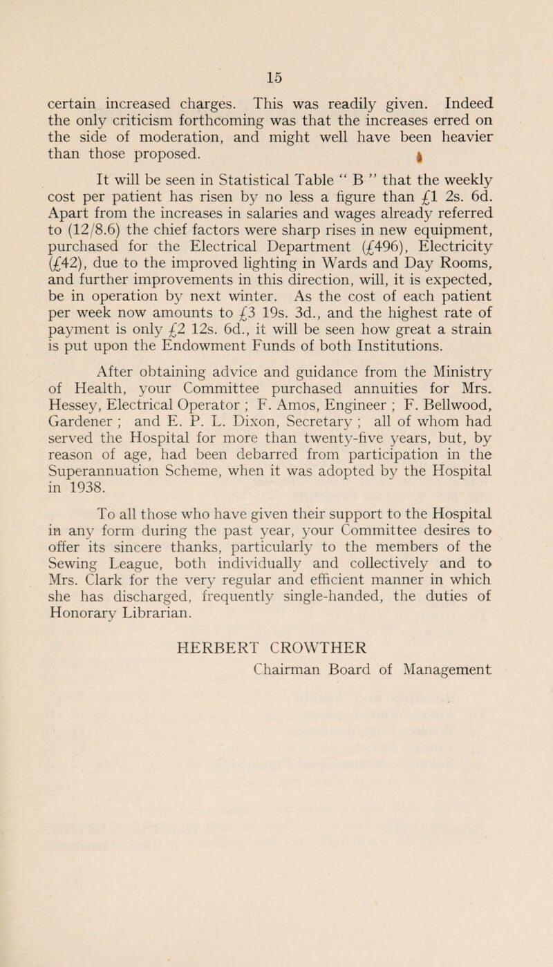 certain increased charges. This was readily given. Indeed the only criticism forthcoming was that the increases erred on the side of moderation, and might well have been heavier than those proposed. | It will be seen in Statistical Table “ B ” that the weekly cost per patient has risen by no less a figure than £1 2s. 6d. Apart from the increases in salaries and wages already referred to (12/8.6) the chief factors were sharp rises in new equipment, purchased for the Electrical Department (£496), Electricity (£42), due to the improved lighting in Wards and Day Rooms, and further improvements in this direction, will, it is expected, be in operation by next winter. As the cost of each patient per week now amounts to £3 19s. 3d., and the highest rate of payment is only £2 12s. 6d., it will be seen how great a strain is put upon the Endowment Funds of both Institutions. After obtaining advice and guidance from the Ministry of Health, your Committee purchased annuities for Mrs. Hessey, Electrical Operator ; F. Amos, Engineer ; F. Bellwood, Gardener ; and E. P. L. Dixon, Secretary ; all of whom had served the Hospital for more than twenty-five years, but, by reason of age, had been debarred from participation in the Superannuation Scheme, when it was adopted bv the Hospital in 1938. To all those who have given their support to the Hospital in any form during the past year, your Committee desires to offer its sincere thanks, particularly to the members of the Sewing League, both individually and collectively and to> Mrs. Clark for the very regular and efficient manner in which she has discharged, frequently single-handed, the duties of Honorarv Librarian. j HERBERT CROWTHER Chairman Board of Management