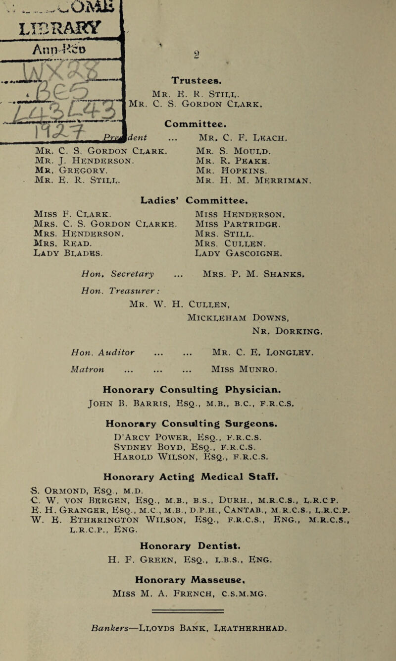 Trustees. Mr. R. R. Still. C. S. Gordon Clark. Committee. Mr. C. F. Leach. Mr. C. S. Gordon Clark. Mr. J. Henderson. Mr. Gregory. Mr. E. R. Still. Mr. S. Mould. Mr. R. Peake. Mr. Hopkins. Mr. H. M. Merriman. Ladies’ Committee. Miss F. Clark. Mrs. C. S. Gordon Clarke. Mrs. Henderson. Mrs. Read. Lady Blades. Hon. Secretary Hon. Treasurer: Mr. W. H. Hon. Auditor Matron Miss Henderson. Miss Partridge. Mrs. Still. Mrs. Cullen. Lady Gascoigne. Mrs. P. M. Shanks. Cullen, Mickleham Downs, Nr. Dorking. Mr. C. E. Longley. Miss Munro. Honorary Consulting Physician. John B. Barris, Esq., m.b., b.c., f.r.c.s. Honorary Consulting Surgeons. D’Arcy Power, Esq., f.r.c.s. Sydney Boyd, Esq., f.r.c.s. Harold Wilson, Esq., f.r.c.s. Honorary Acting Medical Staff. S. Ormond, Esq., m.d. C. W. von Bergen, Esq., m.b., b.s., Durh., m.r.c.s., l.r.cp. E. H. Granger, Esq., m.c., m.b., d.p.h., Cantab., m.r.c.s., l.R.c.p W. E. Ethkrington Wilson, Esq., f.r.c.s., Eng., m.r.c.s. l.R.c.p., Eng. Honorary Dentist. H. F. Green, Esq., l.b.s., Eng. Honorary Masseuse, Miss M. A. French, c.s.m.mg. Bankers—Lloyds Bank, Leatherhbad.