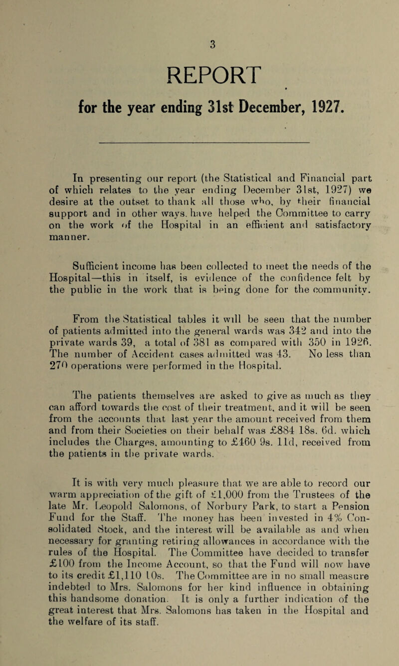 REPORT for the year ending 31st December, 1927. In presenting our report (the Statistical and Financial part of which relates to the year ending December 31st, 1927) we desire at the outset to thank all those who, by their financial support and in other wavs, have helped the Committee to carry on the work of the Hospital in an efficient and satisfactory manner. Sufficient income has been collected to meet the needs of the Hospital—this in itself, is evidence of the confidence felt by the public in the work that is being done for the community. From the Statistical tables it wdl be seen that the number of patients admitted into the general wards was 342 and into the private wards 39, a total of 381 as compared with 350 in 1926. The number of Accident cases admitted was 43. No less than 270 operations were performed in the Hospital. The patients themselves are asked to give as much as they can afford towards the cost of their treatment, and it will be seen from the accounts that last year the amount received from them and from their Societies on their behalf was £884 18s. 6d. which includes the Charges, amounting to £460 9s. lid, received from the patients in the private wards. It is with very much pleasure that we are able to record our warm appreciation of the gift of £1,000 from the Trustees of the late Mr. Leopold Salomons, of Norburv Park, to start a Pension Fund for the Staff. The money has been invested in 4% Con¬ solidated Stock, and the interest will be available as and when necessary for granting retiring allowances in accordance with the rules of the Hospital. The Committee have decided to transfer £100 from the Income Account, so that the Fund will now have to its credit £1,110 10s. The Committee are in no small measure indebted to Mrs. Salomons for her kind influence in obtaining this handsome donation. It is only a further indication of the great interest that Mrs. Salomons has taken in the Hospital and the welfare of its staff.