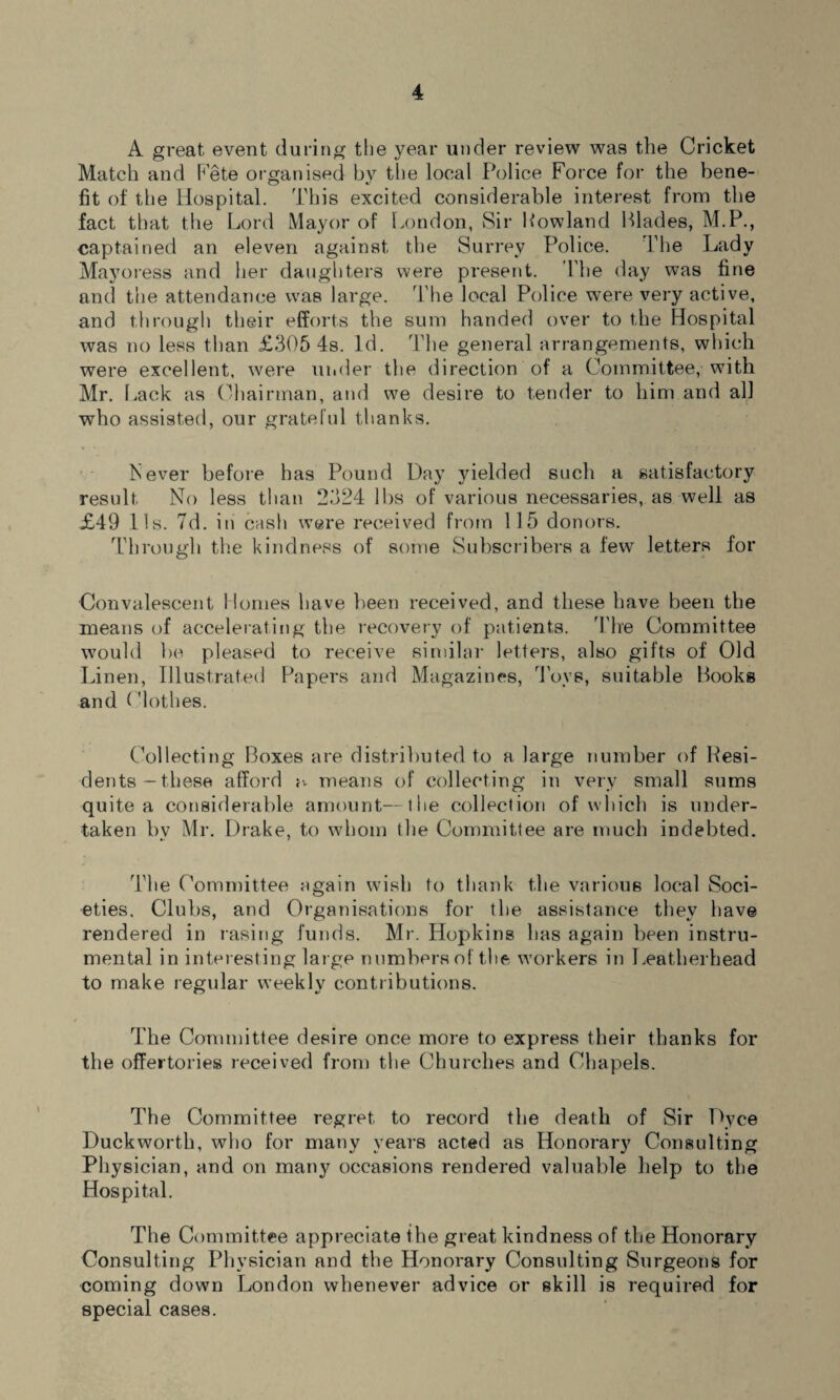 A great event during the year under review was the Cricket Match and Pete organised by the local Police Force for the bene¬ fit of the Hospital. This excited considerable interest from the fact that the Lord Mayor of London, Sir Lowland Blades, M.P., captained an eleven against the Surrey Police. The Lady Mayoress and her daughters were present. The day was fine and the attendance was large. The local Police were very active, and through their efforts the sum handed over to the Hospital was no less than £305 4s. Id. The general arrangements, which were excellent, were under the direction of a Committee, with Mr. Lack as Chairman, and we desire to tender to him and all who assisted, our grateful thanks. Fever before has Pound Day yielded such a satisfactory result No less than 2324 lbs of various necessaries, as well as £49 11s. 7d. in cash were received from 115 donors. Through the kindness of some Subscribers a few letters for Convalescent Homes have been received, and these have been the means of accelerating the recovery of patients. The Committee would be pleased to receive similar letters, also gifts of Old Linen, Illustrated Papers and Magazines, Toys, suitable Books and (fiothes. Collecting Boxes are distributed to a large number of Kesi- dents -these afford a means of collecting in very small sums quite a considerable amount—the collection of which is under¬ taken by Mr. Drake, to whom the Committee are much indebted. The Committee again wish to thank the various local Soci¬ eties, Clubs, and Organisations for the assistance they have rendered in rasing funds. Mr. Hopkins has again been instru¬ mental in interesting large numbers of the workers in Leatherhead to make regular weeklv contributions. The Committee desire once more to express their thanks for the offertories received from the Churches and Chapels. The Committee regret to record the death of Sir Dyce Duckworth, who for many years acted as Honorary Consulting Physician, and on many occasions rendered valuable help to the Hospital. The Committee appreciate the great kindness of the Honorary Consulting Physician and the Honorary Consulting Surgeons for coming down London whenever advice or skill is required for special cases.