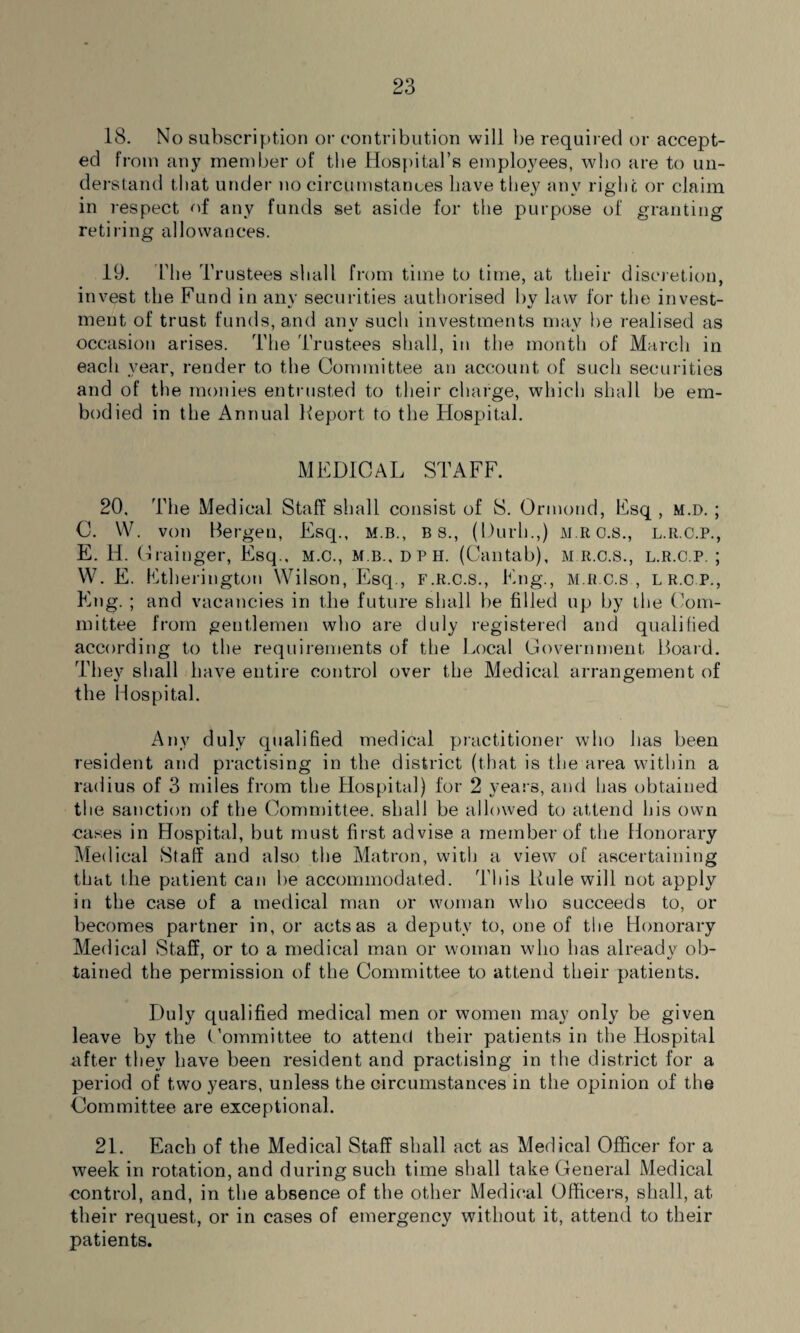 18. No subscription or contribution will be required or accept¬ ed from any member of the Hospital’s employees, who are to un¬ derstand that under no circumstances have they any right or claim in respect of any funds set aside for the purpose of granting retiring allowances. 19. The Trustees shall from time to time, at their discretion, invest the Fund in any securities authorised by law for the invest¬ ment of trust funds, and any such investments may be realised as occasion arises. The Trustees shall, in the month of March in each year, render to the Committee an account of such securities and of the monies entrusted to their charge, which shall be em¬ bodied in the Annual Report to the Hospital. MEDICAL STAFF. 20. The Medical Staff shall consist of S. Ormond, Esq , m.d. ; C. W. von Bergen, Esq., m.b., b s., (Durh.,) M.RC.s., l.r.c.p., E. H. Grainger, Esq., M.C., m b., d p h. (Cantab), M.R.c.s., l.r.c.p. ; W. E. Etherington Wilson, Esq., F.R.C.S., Eng., M.R.C.S , LR.CP., Eng. ; and vacancies in the future shall be filled up by the Com¬ mittee from gentlemen who are duly registered and qualified according to the requirements of the Local Government Board. They shall have entire control over the Medical arrangement of the Hospital. Any duly qualified medical practitioner who has been resident and practising in the district (that is the area within a radius of 3 miles from the Hospital) for 2 years, and has obtained the sanction of the Committee, shall be allowed to attend his own cases in Hospital, but must first advise a member of the Honorary Medical Staff and also the Matron, with a view of ascertaining that the patient can be accommodated. This Rule will not apply in the case of a medical man or woman who succeeds to, or becomes partner in, or acts as a deputy to, one of the Honorary Medical Staff, or to a medical man or woman who has already ob¬ tained the permission of the Committee to attend their patients. Duly qualified medical men or women may only be given leave by the Committee to attend their patients in the Hospital after they have been resident and practising in the district for a period of two years, unless the circumstances in the opinion of the Committee are exceptional. 21. Each of the Medical Staff shall act as Medical Officer for a week in rotation, and during such time shall take General Medical control, and, in the absence of the other Medical Officers, shall, at their request, or in cases of emergency without it, attend to their patients.