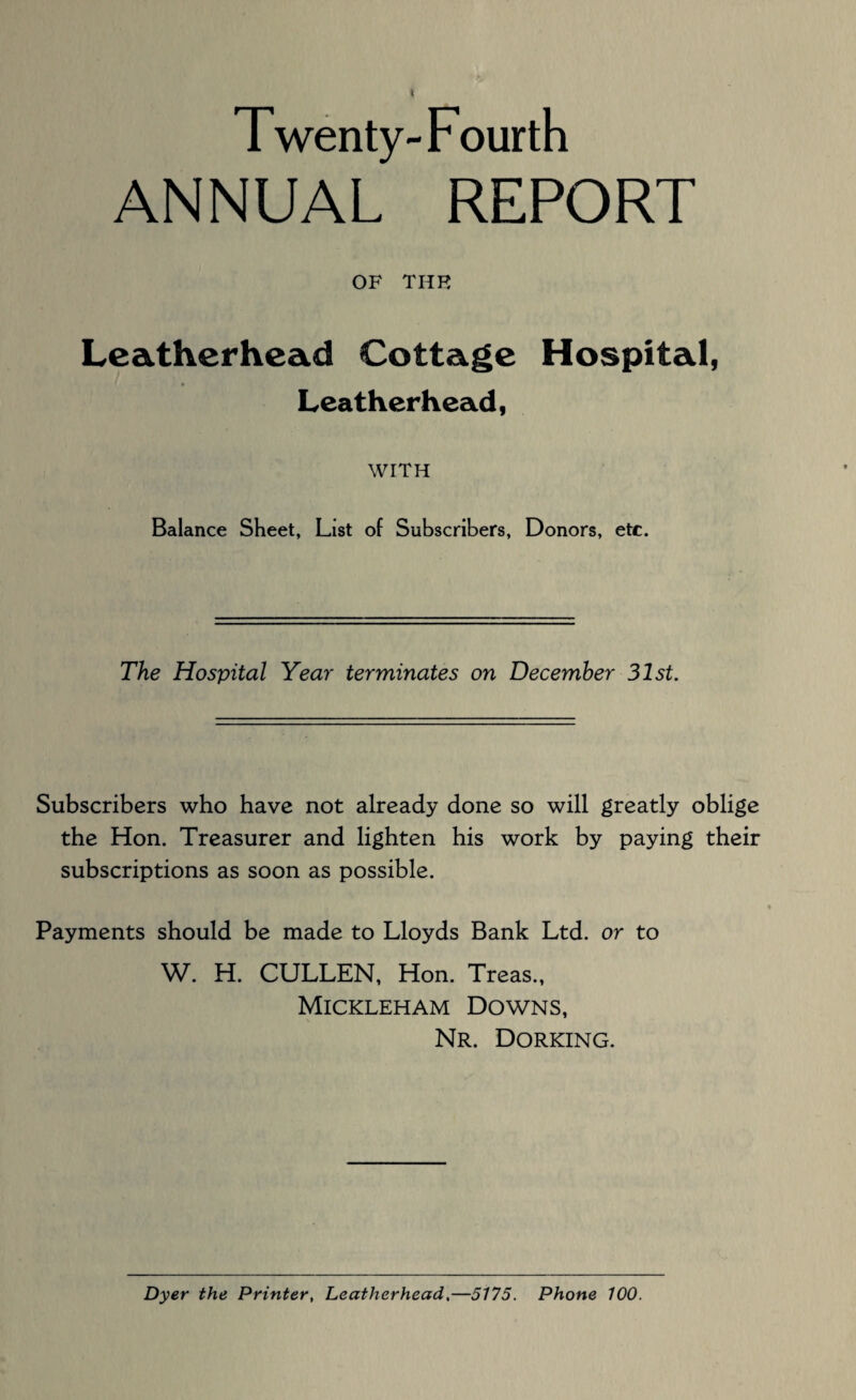 Twenty-Fourth ANNUAL REPORT OF THE Leatherhead Cottage Hospital, » Leatherhead, WITH Balance Sheet, List of Subscribers, Donors, etc. The Hospital Year terminates on December 31st. Subscribers who have not already done so will greatly oblige the Hon. Treasurer and lighten his work by paying their subscriptions as soon as possible. Payments should be made to Lloyds Bank Ltd. or to W. H. CULLEN, Hon. Treas., Mickleham Downs, Nr. Dorking. Dyer the Printer, Leatherhead.—5175. Phone 100.