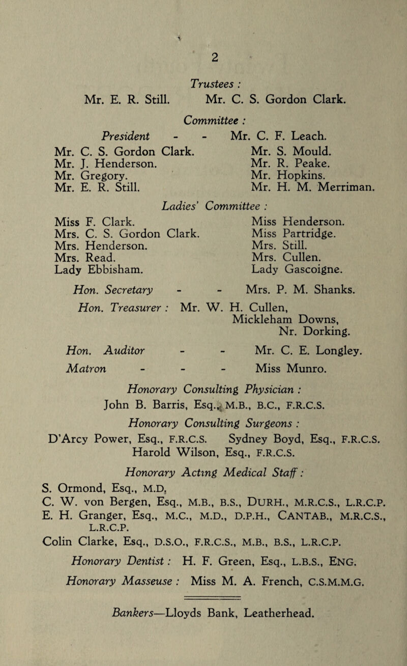 * Trustees : Mr. E. R. Still. Mr. C. S. Gordon Clark. Committee : President Mr. C. S. Gordon Clark. Mr. J. Henderson. Mr. Gregory. Mr. E. R. Still. Ladies’ Miss F. Clark. Mrs. C. S. Gordon Clark. Mrs. Henderson. Mrs. Read. Lady Ebbisham. Hon. Secretary Hon. Treasurer : Mr. Hon. Auditor Matron Mr. C. F. Leach. Mr. S. Mould. Mr. R. Peake. Mr. Hopkins. Mr. H. M. Merriman. Committee : Miss Henderson. Miss Partridge. Mrs. Still. Mrs. Cullen. Lady Gascoigne. Mrs. P. M. Shanks. W. H. Cullen, Mickleham Downs, Nr. Dorking. Mr. C. E. Longley. Miss Munro. Honorary Consulting Physician : John B. Barris, Esq.^ M.B., B.C., F.R.C.S. Honorary Consulting Surgeons : D’Arcy Power, Esq., F.R.C.S. Sydney Boyd, Esq., F.R.C.S. Harold Wilson, Esq., F.R.C.S. Honorary Acting Medical Staff: S. Ormond, Esq., M.D, C. W. von Bergen, Esq., M.B., B.S., DURH., M.R.C.S., L.R.C.P. E. H. Granger, Esq., M.C., M.D., D.P.H., CANTAB., M.R.C.S., L.R.C.P. Colin Clarke, Esq., D.S.O., F.R.C.S., M.B., B.S., L.R.C.P. Honorary Dentist: H. F. Green, Esq., L.B.S., Eng. Honorary Masseuse : Miss M. A. French, C.S.M.M.G. Bankers—Lloyds Bank, Leatherhead.