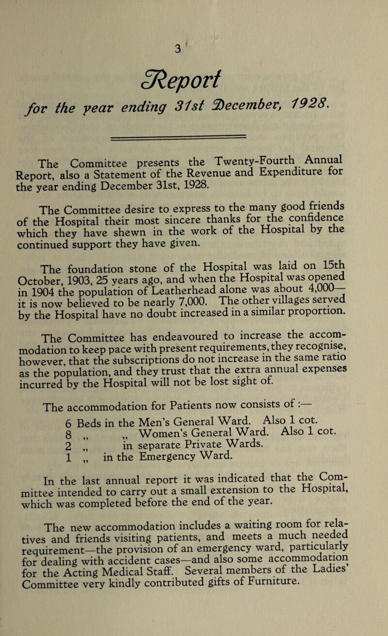 ^Report for the year ending 31st December, 1928. The Committee presents the Twenty-Fourth Annual Report, also a Statement of the Revenue and Expenditure for the year ending December 31st, 1928. The Committee desire to express to the many good friends of the Hospital their most sincere thanks for the conndence which they have shewn in the work of the Hospital by the continued support they have given. The foundation stone of the Hospital was laid on 15th October, 1903, 25 years ago, and when the Hospital was opened in 1904 the population of Leatherhead alone was about 4,(JUU it is now believed to be nearly 7,000. The other villages served by the Hospital have no doubt increased in a similar proportion. The Committee has endeavoured to increase the accom¬ modation to keep pace with present requirements, they recognise, however, that the subscriptions do not increase in the same ratio as the population, and they trust that the extra annual expenses incurred by the Hospital will not be lost sight of. The accommodation for Patients now consists of 6 Beds in the Men’s General Ward. Also 1 cot. 8 ^ M Women’s General Ward. Also 1 cot. 2 ,, in separate Private Wards. 1 „ in the Emergency Ward. In the last annual report it was indicated that the Com- mittee intended to carry out a small extension to the Hospital, which was completed before the end of the year. The new accommodation includes a waiting room for rela¬ tives and friends visiting patients, and meets a much needed requirement—the provision of an emergency ward, particularly for dealing with accident cases—and also some accommodation for the Acting Medical Staff. Several members of the Ladies Committee very kindly contributed gifts of Furniture.