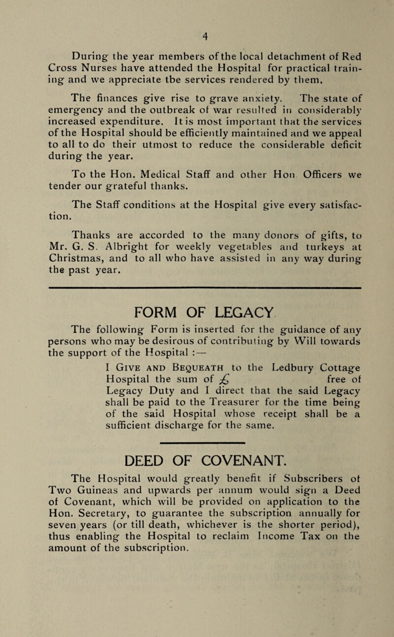 During the year members of the local detachment of Red Cross Nurses have attended the Hospital for practical train¬ ing and we appreciate tbe services rendered by them. The finances give rise to grave anxiety. The state of emergency and the outbreak of war resulted in considerably increased expenditure. It is most important that the services of the Hospital should be efficiently maintained and we appeal to all to do their utmost to reduce the considerable deficit during the year. To the Hon. Medical Staff and other Hon Officers we tender our grateful thanks. The Staff conditions at the Hospital give every satisfac¬ tion. Thanks are accorded to the many donors of gifts, to Mr. G. S. Albright for weekly vegetables and turkeys at Christmas, and to all who have assisted in any way during the past year. FORM OF LEGACY The following Form is inserted for the guidance of any persons who may be desirous of contributing by Will towards the support of the Hospital : — I Give and Bequeath to the Ledbury Cottage Hospital the sum of £ free of Legacy Duty and I direct that the said Legacy shall be paid to the Treasurer for the time being of the said Hospital whose receipt shall be a sufficient discharge for the same. DEED OF COVENANT. The Hospital would greatly benefit if Subscribers of Two Guineas and upwards per annum would sign a Deed of Covenant, which will be provided on application to the Hon. Secretary, to guarantee the subscription annually for seven years (or till death, whichever is the shorter period), thus enabling the Hospital to reclaim Income Tax on the amount of the subscription.