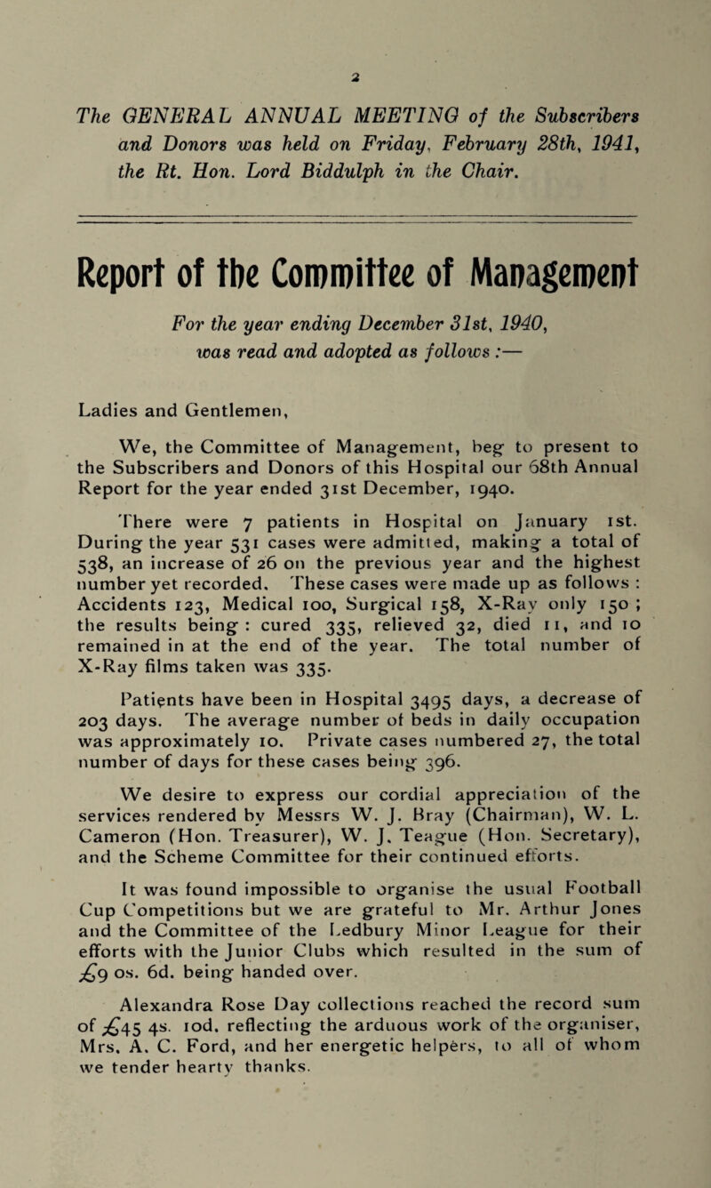 The GENERAL ANNUAL MEETING of the Subscribers and Donors was held on Friday, February 28th, 1941, Lf. Hon. Lord Biddulph in the Chair. Report of the Committee of Management For the year ending December 31st, 1940, was read and adopted as follows :— Ladies and Gentlemen, We, the Committee of Management, beg to present to the Subscribers and Donors of this Hospital our 68th Annual Report for the year ended 31st December, 1940. There were 7 patients in Hospital on January 1st. During the year 531 cases were admitted, making a total of 538, an increase of 26 on the previous year and the highest number yet recorded. These cases were made up as follows : Accidents 123, Medical 100, Surgical 158, X-Rav only 150 ; the results being: cured 335, relieved 32, died 11, and 10 remained in at the end of the year. The total number of X-Ray films taken was 335. Patients have been in Hospital 3495 days, a decrease of 203 days. The average number of beds in daily occupation was approximately 10. Private cases numbered 27, the total number of days for these cases being 396. We desire to express our cordial appreciation of the services rendered by Messrs W. J. Bray (Chairman), W. L. Cameron (Hon. Treasurer), W. J, Teague (Hon. Secretary), and the Scheme Committee for their continued efforts. It was found impossible to organise the usual Football Cup Competitions but we are grateful to Mr. Arthur Jones and the Committee of the Ledbury Minor League for their efforts with the Junior Clubs which resulted in the sum of ^9 os. 6d. being handed over. Alexandra Rose Day collections reached the record sum of ^45 4s. iod. reflecting the arduous work of the organiser, Mrs. A. C. Ford, and her energetic helpers, to all of whom we tender hearty thanks.