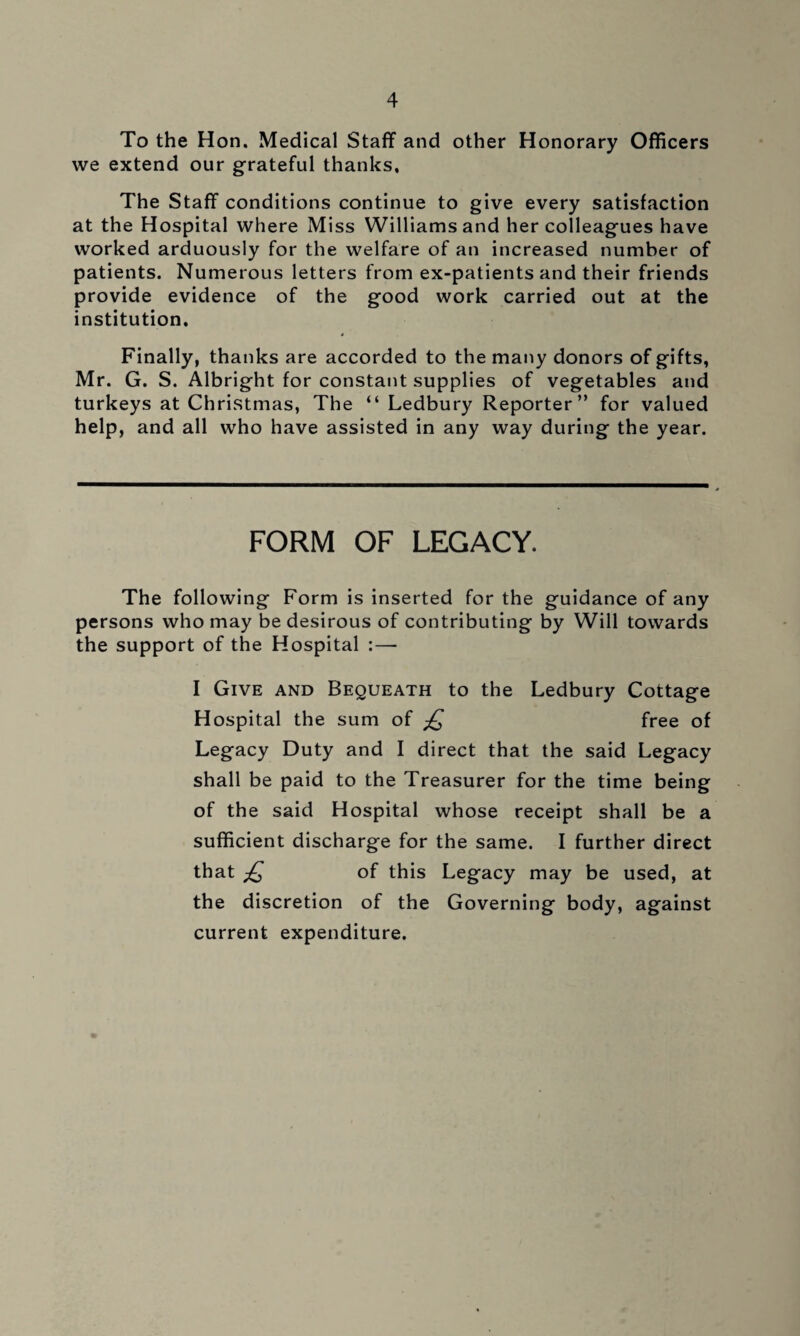 To the Hon. Medical Staff and other Honorary Officers we extend our grateful thanks. The Staff conditions continue to give every satisfaction at the Hospital where Miss Williams and her colleagues have worked arduously for the welfare of an increased number of patients. Numerous letters from ex-patients and their friends provide evidence of the good work carried out at the institution. Finally, thanks are accorded to the many donors of gifts, Mr. G. S. Albright for constant supplies of vegetables and turkeys at Christmas, The “Ledbury Reporter” for valued help, and all who have assisted in any way during the year. FORM OF LEGACY. The following Form is inserted for the guidance of any persons who may be desirous of contributing by Will towards the support of the Hospital : — I Give and Bequeath to the Ledbury Cottage Hospital the sum of £ free of Legacy Duty and I direct that the said Legacy shall be paid to the Treasurer for the time being of the said Hospital whose receipt shall be a sufficient discharge for the same. I further direct that £ of this Legacy may be used, at the discretion of the Governing body, against current expenditure.