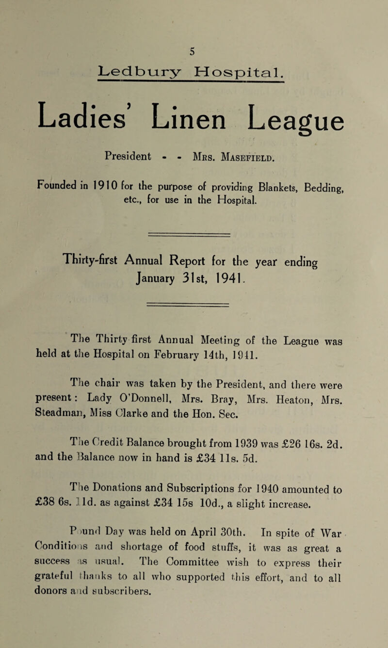 Ledbmry Hospital. Lad ies’ Linen League President - - Mbs. Masefield. Founded in 1910 for the purpose of providing Blankets, Bedding, etc., for use in the Hospital. Thirty-first Annual Report for the year ending January 31st, 1941. The Thirty first Annual Meeting of the League was held at the Hospital on February 14th, 1941. The chair was taken by the President, and there were present: Lady O’Donnell, Mrs. Bray, Mrs. Heaton, Mrs. Steadman, Miss Clarke and the Hon. Sec. T ie Credit Balance brought from 1939 was £26 16s. 2d. and the Balance now in hand is £34 11s. 5d. The Donations and Subscriptions for 1940 amounted to £38 6s. ; Id. as against £34 15s 10d., a slight increase. P >und Day was held on April 30th. In spite of War Conditions and shortage of food stuffs, it was as great a success is usual. The Committee wish to express their grateful thanks to all who supported this effort, and to all donors and subscribers.