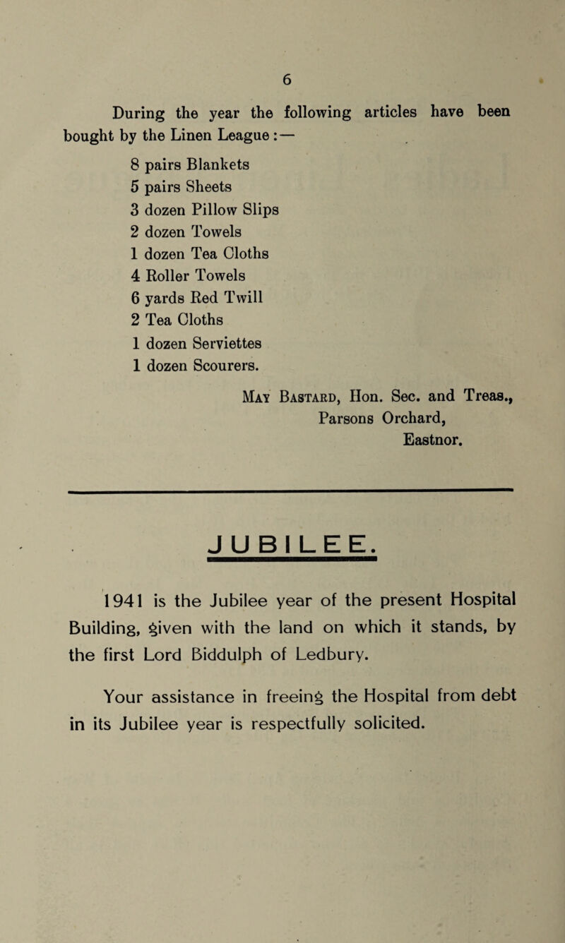 During the year the following articles have been bought by the Linen League : — 8 pairs Blankets 5 pairs Sheets 3 dozen Pillow Slips 2 dozen Towels 1 dozen Tea Cloths 4 Roller Towels 6 yards Red Twill 2 Tea Cloths 1 dozen Serviettes 1 dozen Scourers. May Bastard, Hon. Sec. and Treas., Parsons Orchard, Eastnor. JUBILEE. 1941 is the Jubilee year of the present Hospital Building, £>iven with the land on which it stands, by the first Lord Biddulph of Ledbury. Your assistance in freeing the Hospital from debt in its Jubilee year is respectfully solicited.