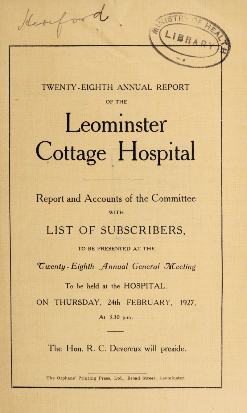 TWENTY-EIGHTH ANNUAL REPORT OF THE Leominster Cottage Hospital Report and Accounts of the Committee WITH LIST OF SUBSCRIBERS, TO BE PRESENTED AT THE twenty - Eighth Jlnnual General (Meeting To be held at the HOSPITAL, ON THURSDAY, 24th FEBRUARY, 1927, At 3,30 p.m, The Hon. R. C. Devereux will preside. The Orphans’ Printing Press, Ltd., Broad Street, Leominster.